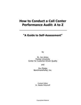 How to Conduct a Call Center
 Performance Audit: A to Z


  “A Guide to Self-Assessment”




                      by

                Dr. Jon Anton
              Purdue University
     Center for Customer-Driven Quality
                     and
                Dru Phelps
           BenchmarkPortal, Inc.




                Content Editor
             Dr. Natalie Petouhoff




              Copyrighted Material
 