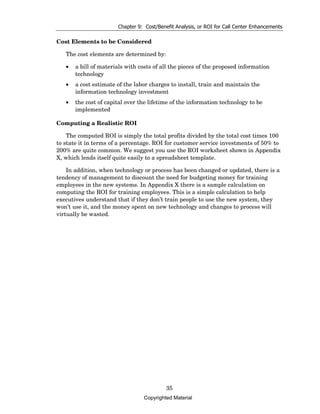 Chapter 9: Cost/Benefit Analysis, or ROI for Call Center Enhancements

Cost Elements to be Considered

   The cost elements are determined by:

   •   a bill of materials with costs of all the pieces of the proposed information
       technology
   •   a cost estimate of the labor charges to install, train and maintain the
       information technology investment
   •   the cost of capital over the lifetime of the information technology to be
       implemented

Computing a Realistic ROI

    The computed ROI is simply the total profits divided by the total cost times 100
to state it in terms of a percentage. ROI for customer service investments of 50% to
200% are quite common. We suggest you use the ROI worksheet shown in Appendix
X, which lends itself quite easily to a spreadsheet template.

    In addition, when technology or process has been changed or updated, there is a
tendency of management to discount the need for budgeting money for training
employees in the new systems. In Appendix X there is a sample calculation on
computing the ROI for training employees. This is a simple calculation to help
executives understand that if they don’t train people to use the new system, they
won’t use it, and the money spent on new technology and changes to process will
virtually be wasted.




                                           35
                                 Copyrighted Material
 
