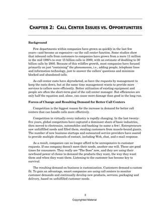 CHAPTER 2: CALL CENTER ISSUES VS. OPPORTUNITIES


Background

    Few departments within companies have grown as quickly in the last few
years—and become as expensive—as the call center function. Some studies show
that inbound calls from customers to companies have grown from a mere 11 million
in the mid 1980’s to over 15 billion calls in 2000, with an estimate of doubling to 30
billion calls by 2005. Because of this wildfire growth, most companies have focused
primarily on just “containing” the phenomenon, i.e., adding people, telephone lines
and information technology, just to answer the callers’ questions and minimize
blocked and abandoned calls.

   As call center costs have skyrocketed, so have the requests by management to
keep the costs down, but at the same time management wants to provide more
services to callers more efficiently. Better utilization of existing equipment and
people are often the short-term goal of the call center manager. But efficiencies are
only half the equation and, alone, can cause more damage than good in the long run.

Forces of Change and Resulting Demand for Better Call Centers

   Competition is the biggest reason for the increase in demand for better call
centers that can handle calls more effectively.

    Competition in virtually every industry is rapidly changing. In the last twenty-
five years, global competitors have captured a dominant share of basic industries,
then moved to electronics, automobiles and banking (to name a few). Entrepreneurs
saw unfulfilled needs and filled them, stealing customers from muscle-bound giants.
The number of new business startups and outsourced service providers have soared
to provide multiple channels of contact, including Web, chat, and e-mail response.

   As a result, companies can no longer afford to be unresponsive to customer
requests. If one company doesn’t meet their needs, another one will. These are good
times for consumers. They really are “The Boss” now, and they are using their
newfound power of choice to demand the products they want, the way they want
them and when they want them. Listening to the customer has become key to
survival.

     The resulting demand on business is customization. Customers demand a custom
fit. To gain an advantage, smart companies are using call centers to monitor
customer demands and continually develop new products, services, packaging and
delivery, based on unfulfilled customer needs.




                                          3
                                 Copyrighted Material
 