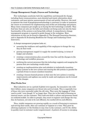 How To Conduct a Call Center Performance Audit: A to Z

Change Management: People, Process and Technology

    New technologies accelerate both the capabilities and demands for change,
including faster communications, more detailed and timely information about
customers, and more precise measurements of cost and quality. However, the need
to optimize the triad of people/process/technology is necessary in order to maximize
the return on investment for implementing state-of-the-art technology and process.
Many times companies get caught up in buying the best technology available. They
find later that not only are the bells and whistles not being used, but also the basic
functionality of the system is not being fully utilized. A comprehensive change
management program is required to guide change in the workplace. More
information on this can be found in Appendix A: The Demand Generation Seminar,
and in Appendix B: Evaluating Readiness for Change and Conducting Client
Interviews.

   A change management program looks at:
   •   assessing the readiness and capability of the employees to change the way
       they do their work
   •   gaining management support to supply the needed training, in terms of
       budget and schedule
   •   creating a communication plan around the time line and the changes to the
       technology and workflow processes
   •   outlining the current processes that the technology supports and mapping the
       process that new technology would create
   •   creating an implementation plan and schedule to realistically transition
       legacy systems to the new system and running the old systems in parallel for
       a period of time to ensure seamless transition
   •   creating a lessons-learned process so that once the new system is running,
       improvements and updates can easily be made and employees can be trained
       on the changes

What Works Now

    Most industries are in a period of global over-capacity. As consumers vote with
their dollars, many companies are thrust into survival mode. This is especially true
of those who were successful under the old rules. They carry the baggage of “what
used to work,” even though “it” no longer does. They are in the habit of focusing on
internal issues, not the customer. They hold onto both a culture and processes based
on outdated models. In order to prosper, they must re-engineer and change the way
they do business, not only to be cost efficient, but market-driven and effective.

    Thus, nimble companies are growing rapidly as a result of listening to customers
and serving their needs, often one customer or segment at a time. They grow by
allowing employees (a) the freedom to stay close to the customer, and (b) the ability
to quickly react to customer needs (empowerment). A pattern of success is emerging.

                                             4
                                     Copyrighted Material
 