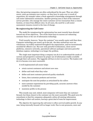 Chapter 2: Call Center Issues vs. Opportunities

Also, fast-growing companies are often unburdened by the past. They are either
newer, start-up customer-care centers—or they have in some way (a result of
acquisition, for example) taken a fresh approach to knowledge management through
call center information automation. Another growing area is that of the outsource
service provider, who manage the entire customer service transaction from a remote
location, at times from offshore sites. In all cases, the need for a call center
assessment remains crucial in the time of change.

Re-engineering the Call Center

   The model for reengineering for optimization has most recently been directed
toward one of two objectives. Two of the latest keys to success are enhancing
customer focus or the use of information technology.

   Until recently, however, “know thy customer” was usually easier said than done.
Computer technology just wasn’t up to the job: the data existed but were too
voluminous, too widely scattered throughout the organization, and too inconsistently
recorded for effective use. But now with powerful workstations, client server
platforms, extensive networks, specialized software packages and extra-powerful
database engines, technology is no longer the problem.

    The single most important thing a company can do is to understand the needs of
current and prospective customers by proper use of information readily available
through their call centers. The laggards will have to do it to survive. The leaders will
do it to become even more successful.

   A well-implemented call center helps:

   •   retain current customers and attract new ones
   •   define and track what they value
   •   define and meet customer-perceived quality standards
   •   listen, then customize products and services
   •   anticipate the next hot product as articulated by the callers
   •   meet customer expectations by providing quick, accurate answers when
       needed by the customer
   •   maximize profits in the process

    This sounds easy and, indeed, most companies will insist they are customer-
focused, but those closest to the customer are the most successful. The good news for
consultants is that few companies adequately utilize all existing information
technology in their call centers, leaving a great deal of room for improvement.

   The objective for improving the call center is often survival and/or growth. In any
case, being internally focused will no longer work. Due to cost pressures, more and



                                           5
                                  Copyrighted Material
 