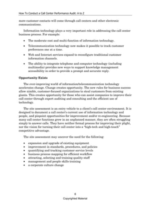 How To Conduct a Call Center Performance Audit: A to Z

more customer contacts will come through call centers and other electronic
communications.

   Information technology plays a very important role in addressing the call center
business process. For example:

   •   The moderate cost and multi-function of information technology.
   •   Telecommunication technology now makes it possible to track customer
       preferences one at a time.
   •   Web and Internet services expand to reconfigure traditional customer
       information channels.
   •   The ability to integrate telephone and computer technology (including
       multimedia) provides new ways to support knowledge management
       accessibility in order to provide a prompt and accurate reply.

Opportunity Exists

    The ever-improving world of information/telecommunication technology
accelerates change. Change creates opportunity. The new rules for business success
allow nimble, customer-focused organizations to steal customers from existing
giants. This creates opportunity for those who can assist companies to improve their
call center through expert auditing and consulting and the efficient use of
technology.

   The site assessment is an entry vehicle to a client’s call center environment. It is
designed to document a call center’s current use of information technology and
people, and pinpoint opportunities for improvement and/or re-engineering. Because
many call center functions grew in an unplanned manner, they are often struggling
simply to answer calls. They have neither formal process for improving their plight,
nor the vision for turning their call center into a “high-tech and high-touch”
competitive advantage.

   The site assessment may uncover the need for the following:

   •   expansion and upgrade of existing equipment
   •   improvement in standards, procedures, and policies
   •   quantifying and tracking customer service levels
   •   business process mapping for efficient workflow
   •   attracting, selecting and training quality staff
   •   management and people skills training
   •   a corporate culture change




                                             6
                                    Copyrighted Material
 