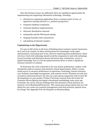 Chapter 2: Call Center Issues vs. Opportunities

   Once the business issues are addressed, there are significant opportunities for
implementing and supporting information technology, including:

   •   client/server computing applications from a customer point of view, as
       opposed to existing internal (i.e., product) perspectives
   •   computer telephone integration
   •   relational database implementation
   •   electronic distribution channels
   •   multimedia and the Web-based catalog
   •   imaging of product data and pictures
   •   call-pathing of inbound numbers

Capitalizing on the Opportunity

    It’s easy to fall victim to old ways of thinking about customer contact; businesses
do it and so do vendors. In these exciting times for technologies (with rapid
advancements, increasing ease of use, and ever-improving price performance), those
who have lived with technology should avoid the temptation to lead with technology.
It may be trendy and alluring to discuss the latest chip, workstation, server or
digital technology, but it is not the optimal decision factor to select a significant
business initiative or solution.

    To determine the value of growth or the cost of poor performance, conduct a full
benchmark audit to measure and prioritize critical opportunities. Select a sound,
tested survey to measure performance in operations, technology, human resources,
cost, facilities, knowledge management, and customer service. Examine not only how
to improve internal processes, but also run a peer-group comparison with at least 20-
30 competitors in your market. Purdue University research from the Center for
Customer-Driven Quality developed a benchmark methodology some years ago.
Currently, the survey and core findings from this datamart of best practices are
found at <www.BenchmarkPortal.com>. The custom peer-group reports that you will
obtain for your center are essential management tools that prioritize optimal areas
for change. See Appendix Z for the blueprint on Benchmarking.




                                          7
                                 Copyrighted Material
 