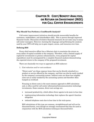 CHAPTER 9: COST/BENEFIT ANALYSIS,
                           OR RETURN ON INVESTMENT (ROI)
                            FOR CALL CENTER ENHANCEMENTS


Why Should You Perform a Cost/Benefit Analysis?

    Call center improvement initiatives should provide measurable benefits for
customers, stakeholders, and shareholders alike. This is proven through improved
financial results. Discussion of relative financial measures do not come easy to many
call center managers. However, learning the language and performing the analysis
used by your CFO will help you to gain respect, access, and resources over time.

Defining ROI

   Every chief executive officer has a fiduciary duty to maximize the return on
every dollar of capital available to the company. Therefore, with a limited supply of
capital for investments in process enhancements, every proposal for capital
expenditure must be accompanied by a complete financial analysis demonstrating
the expected return to the company of the proposed investment.

   There are classically two ways to approach an ROI endeavor:

   1. Cost reduction and/or cost avoidance

       “Direct costs” are those expense items that can be directly attached to a
       product or service offered by the company, and that can also be easily tracked
       by the company’s accounting system. Indirect costs are those less tangible
       costs not as easily tracked by the accounting system and therefore often
       lumped as overhead.

       Focusing on direct costs is the most common approach to ROI calculation
       and, is often used for call center information/telecommunication technology
       investments. Some common, direct cost savings are:

       •   increased productivity, which allows fewer agents to do more in less time
       •   implementing information technology that replaces the agent’s function
           altogether
       •   reduced telephone costs due to less time in the wait-queue.

       ROI calculations of this type are common, straightforward and will not be
       discussed herein, even though we strongly recommend that they be used in
       conjunction with the ROI calculation techniques discussed below.


                                          33
                                 Copyrighted Material
 
