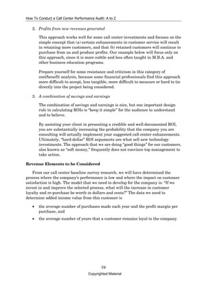 How To Conduct a Call Center Performance Audit: A to Z

   2. Profits from new revenues generated

       This approach works well for some call center investments and focuses on the
       simple concept that (a) certain enhancements in customer service will result
       in retaining more customers, and that (b) retained customers will continue to
       purchase from us and produce profits. Our example below will focus only on
       this approach, since it is more subtle and less often taught in M.B.A. and
       other business education programs.

       Prepare yourself for some resistance and criticism in this category of
       cost/benefit analysis, because some financial professionals find this approach
       more difficult to accept, less tangible, more difficult to measure or hard to tie
       directly into the project being considered.

   3. A combination of savings and earnings

       The combination of savings and earnings is nice, but one important design
       rule in calculating ROIs is “keep it simple” for the audience to understand
       and to believe.

       By assisting your client in presenting a credible and well-documented ROI,
       you are substantially increasing the probability that the company you are
       consulting will actually implement your suggested call center enhancements.
       Ultimately, “hard-dollar” ROI arguments are what sell new technology
       investments. The approach that we are doing “good things” for our customers,
       also known as “soft money,” frequently does not convince top management to
       take action.

Revenue Elements to be Considered

    From our call center baseline survey research, we will have determined the
process where the company’s performance is low and where the impact on customer
satisfaction is high. The model that we need to develop for the company is: “If we
invest in and improve the selected process, what will the increase in customer
loyalty and re-purchase be worth in dollars and cents?” The data we need to
determine added income value from this customer is

   •   the average number of purchases made each year and the profit margin per
       purchase, and
   •   the average number of years that a customer remains loyal to the company.




                                             34
                                     Copyrighted Material
 