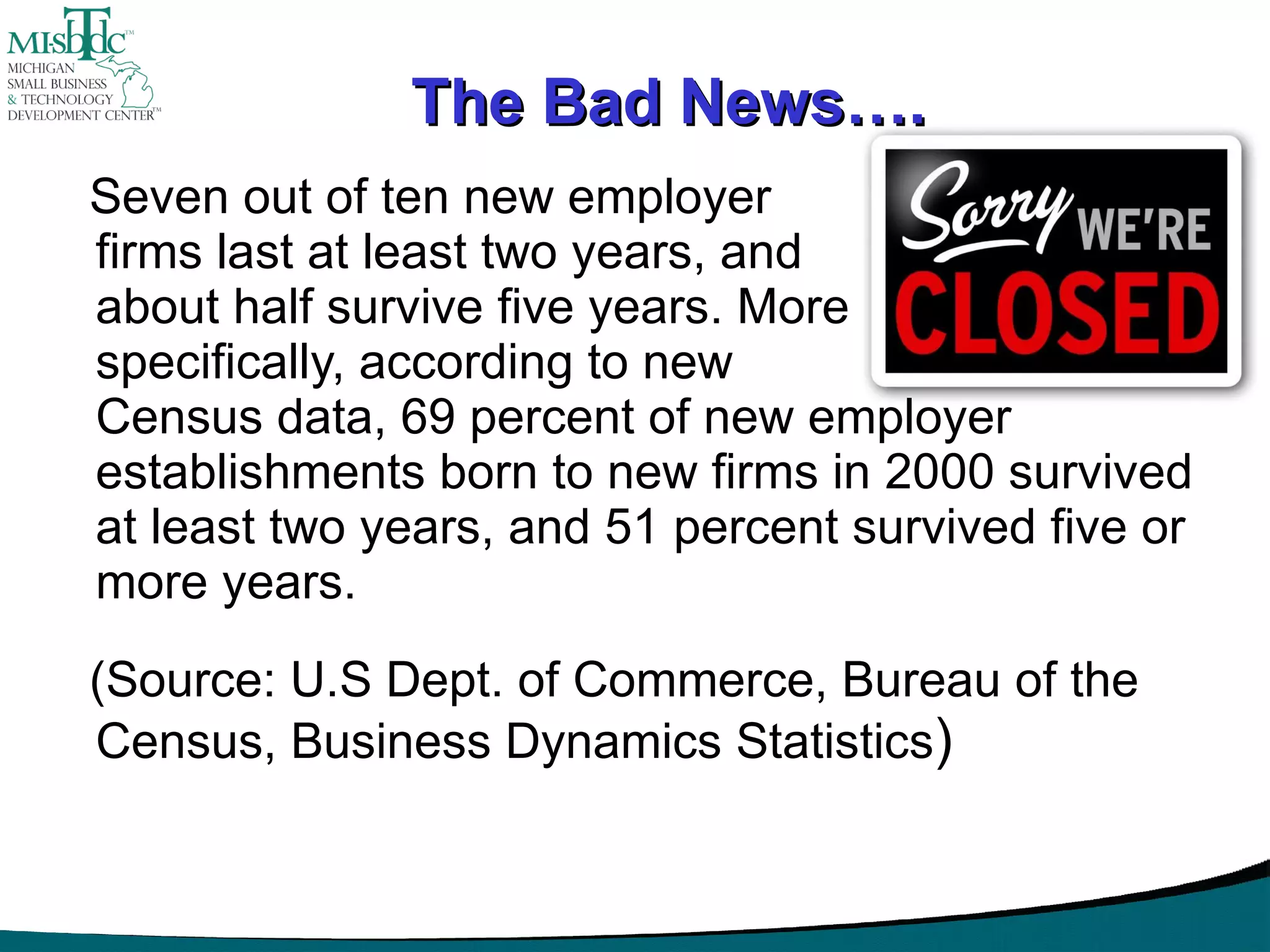 The Bad News…. Seven out of ten new employer  firms last at least two years, and  about half survive five years. More specifically, according to new  Census data, 69 percent of new employer establishments born to new firms in 2000 survived at least two years, and 51 percent survived five or more years.  (Source: U.S Dept. of Commerce, Bureau of the Census, Business Dynamics Statistics ) 