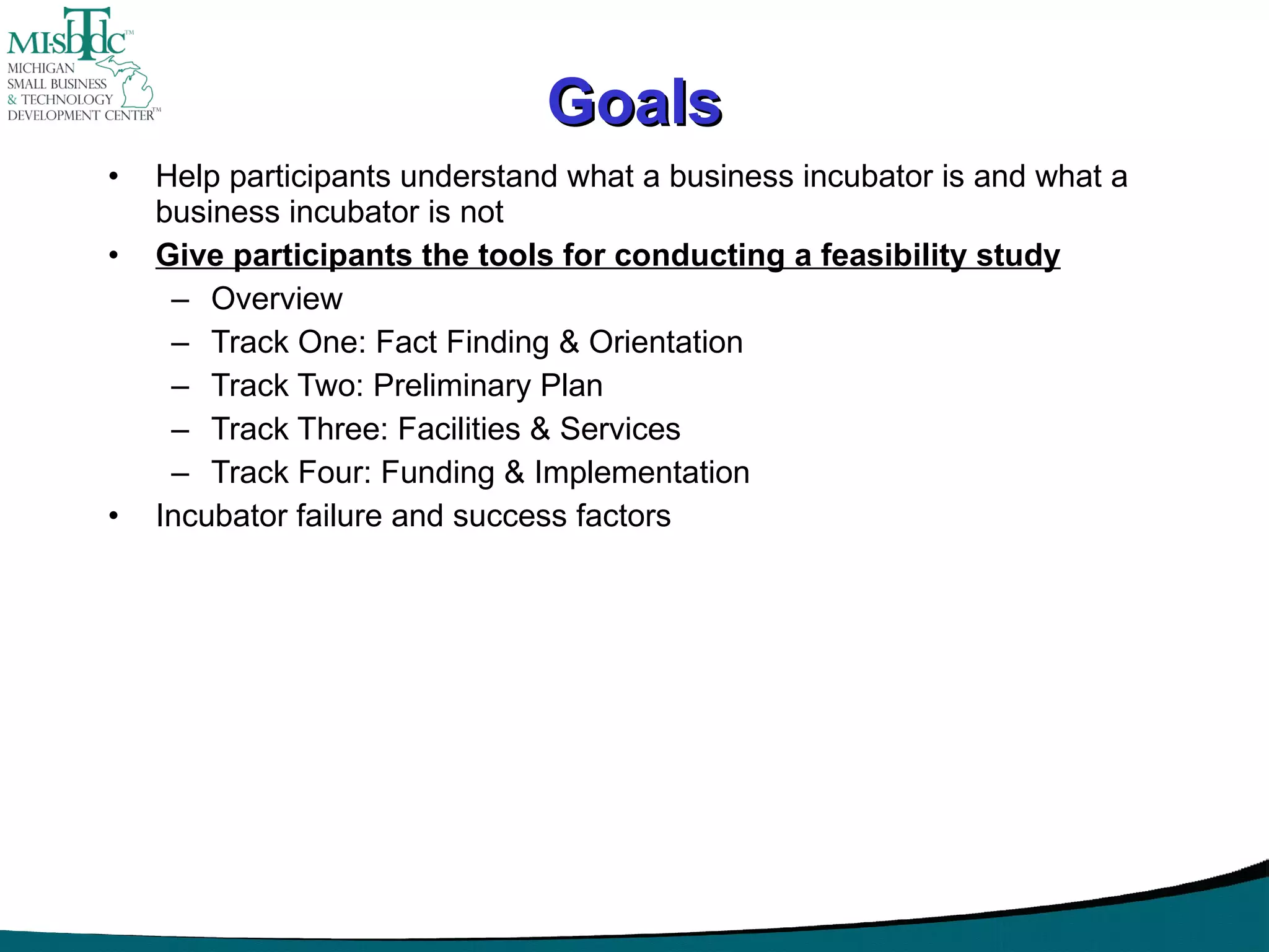 Goals Help participants understand what a business incubator is and what a business incubator is not Give participants the tools for conducting a feasibility study Overview Track One: Fact Finding & Orientation Track Two: Preliminary Plan Track Three: Facilities & Services Track Four: Funding & Implementation Incubator failure and success factors 