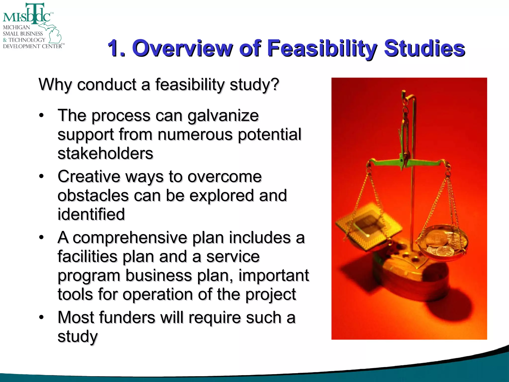 1. Overview of Feasibility Studies Why conduct a feasibility study? The process can galvanize support from numerous potential stakeholders Creative ways to overcome obstacles can be explored and identified A comprehensive plan includes a facilities plan and a service program business plan, important tools for operation of the project Most funders will require such a study 