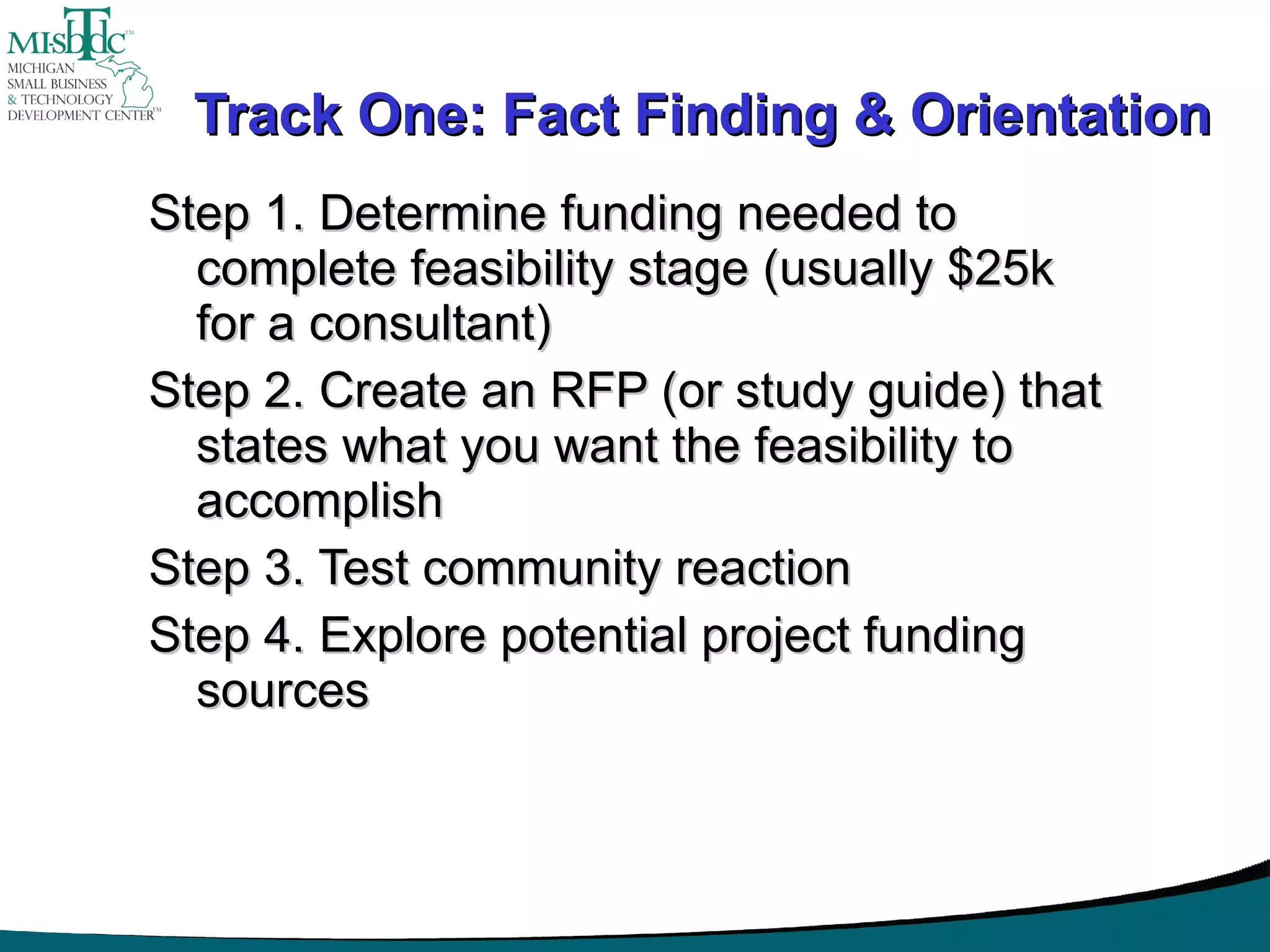 Track One: Fact Finding & Orientation Step 1. Determine funding needed to complete feasibility stage (usually $25k for a consultant) Step 2. Create an RFP (or study guide) that states what you want the feasibility to accomplish Step 3. Test community reaction Step 4. Explore potential project funding sources 