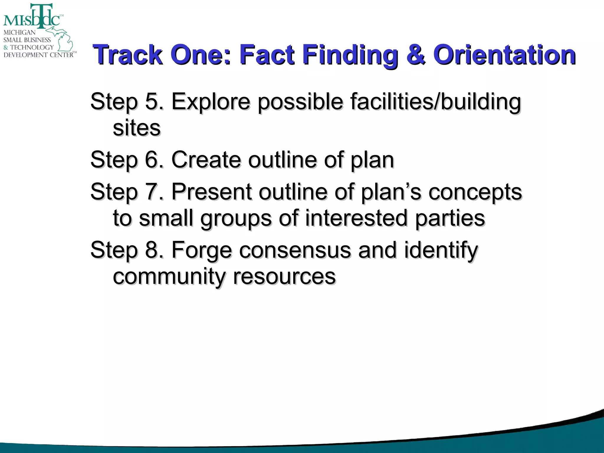 Track One: Fact Finding & Orientation Step 5. Explore possible facilities/building sites Step 6. Create outline of plan Step 7. Present outline of plan’s concepts to small groups of interested parties Step 8. Forge consensus and identify community resources 