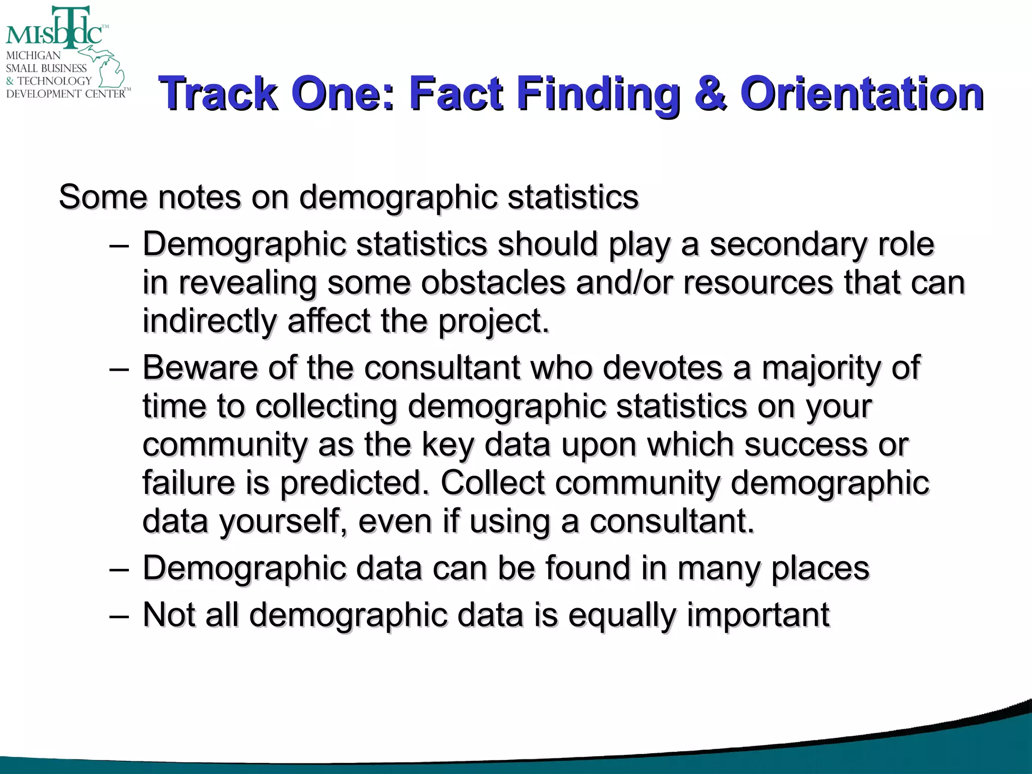 Track One: Fact Finding & Orientation Some notes on demographic statistics Demographic statistics should play a secondary role in revealing some obstacles and/or resources that can indirectly affect the project. Beware of the consultant who devotes a majority of time to collecting demographic statistics on your community as the key data upon which success or failure is predicted. Collect community demographic data yourself, even if using a consultant. Demographic data can be found in many places Not all demographic data is equally important 