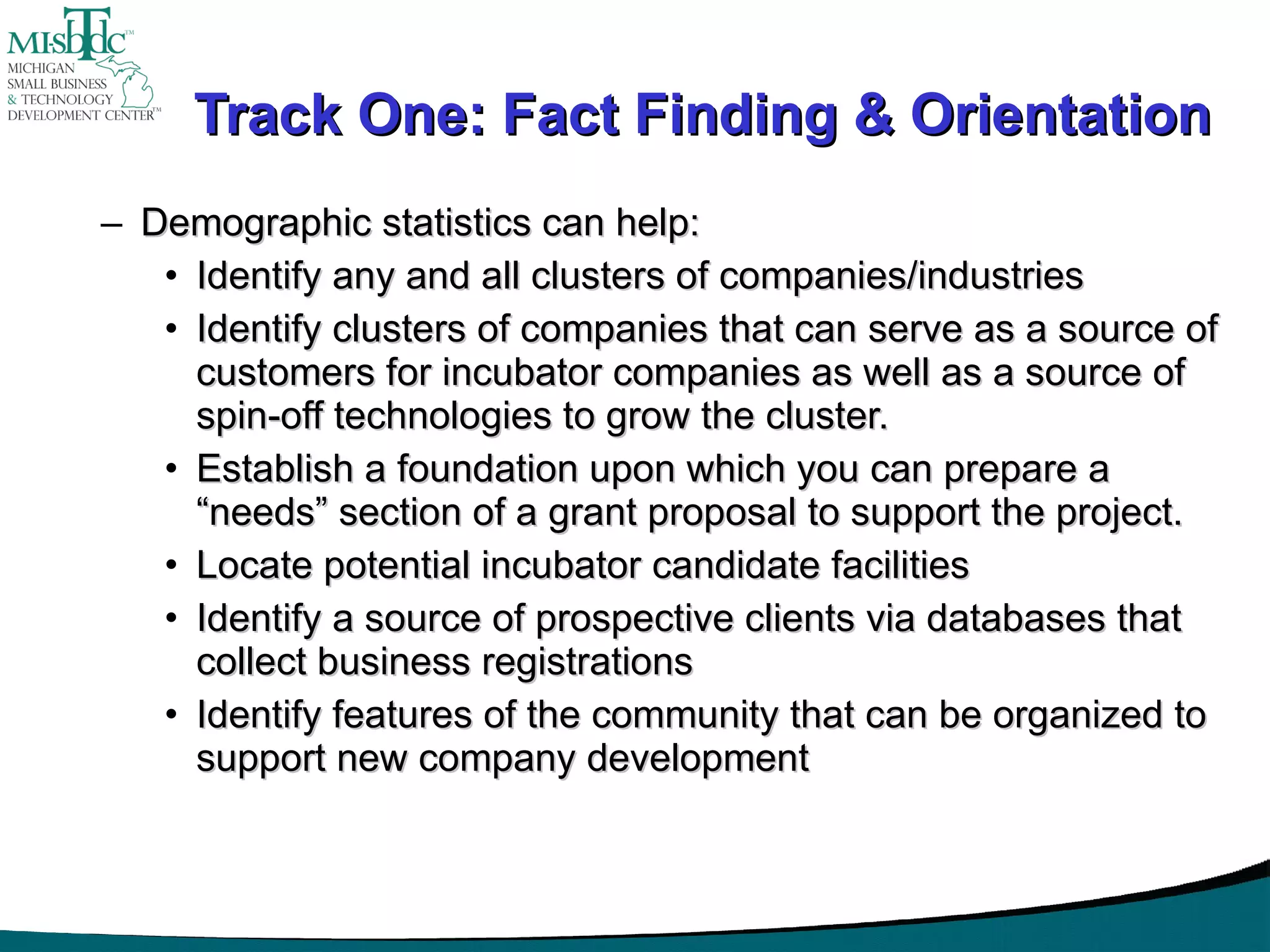Track One: Fact Finding & Orientation Demographic statistics can help:  Identify any and all clusters of companies/industries Identify clusters of companies that can serve as a source of customers for incubator companies as well as a source of spin-off technologies to grow the cluster. Establish a foundation upon which you can prepare a “needs” section of a grant proposal to support the project. Locate potential incubator candidate facilities Identify a source of prospective clients via databases that collect business registrations Identify features of the community that can be organized to support new company development 