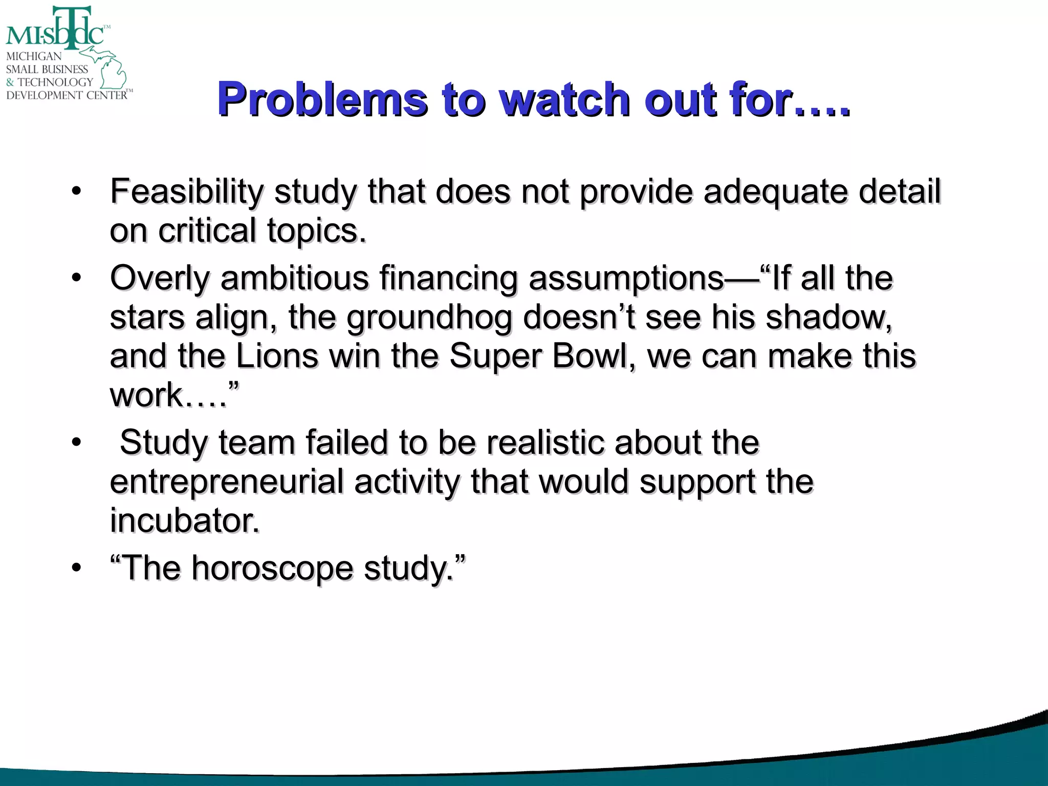 Problems to watch out for…. Feasibility study that does not provide adequate detail on critical topics. Overly ambitious financing assumptions—“If all the stars align, the groundhog doesn’t see his shadow, and the Lions win the Super Bowl, we can make this work….” Study team failed to be realistic about the entrepreneurial activity that would support the incubator. “ The horoscope study.” 