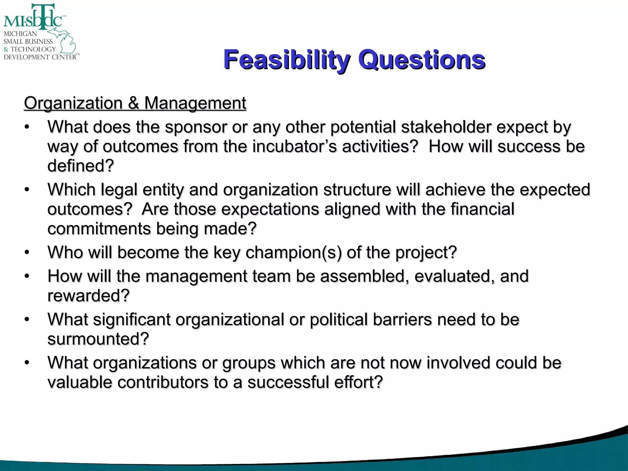 Feasibility Questions Organization & Management What does the sponsor or any other potential stakeholder expect by way of outcomes from the incubator’s activities?  How will success be defined? Which legal entity and organization structure will achieve the expected outcomes?  Are those expectations aligned with the financial commitments being made? Who will become the key champion(s) of the project? How will the management team be assembled, evaluated, and rewarded? What significant organizational or political barriers need to be surmounted? What organizations or groups which are not now involved could be valuable contributors to a successful effort? 