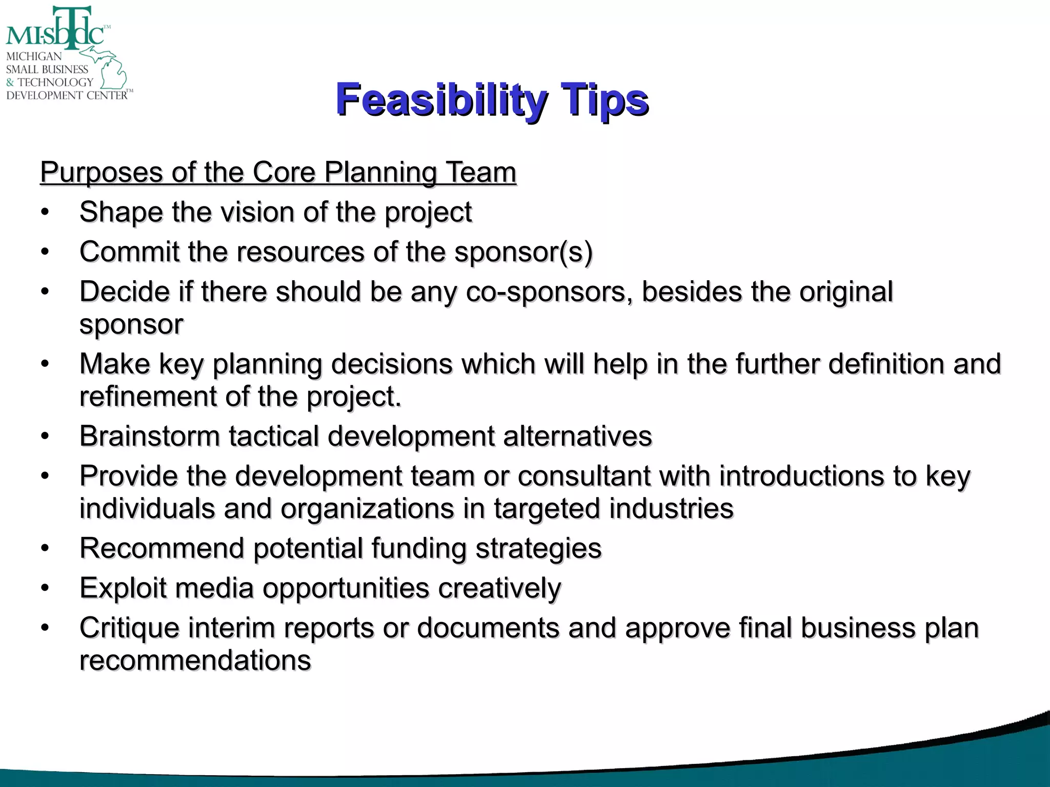 Feasibility Tips Purposes of the Core Planning Team Shape the vision of the project Commit the resources of the sponsor(s) Decide if there should be any co-sponsors, besides the original sponsor Make key planning decisions which will help in the further definition and refinement of the project. Brainstorm tactical development alternatives Provide the development team or consultant with introductions to key individuals and organizations in targeted industries Recommend potential funding strategies Exploit media opportunities creatively Critique interim reports or documents and approve final business plan recommendations 