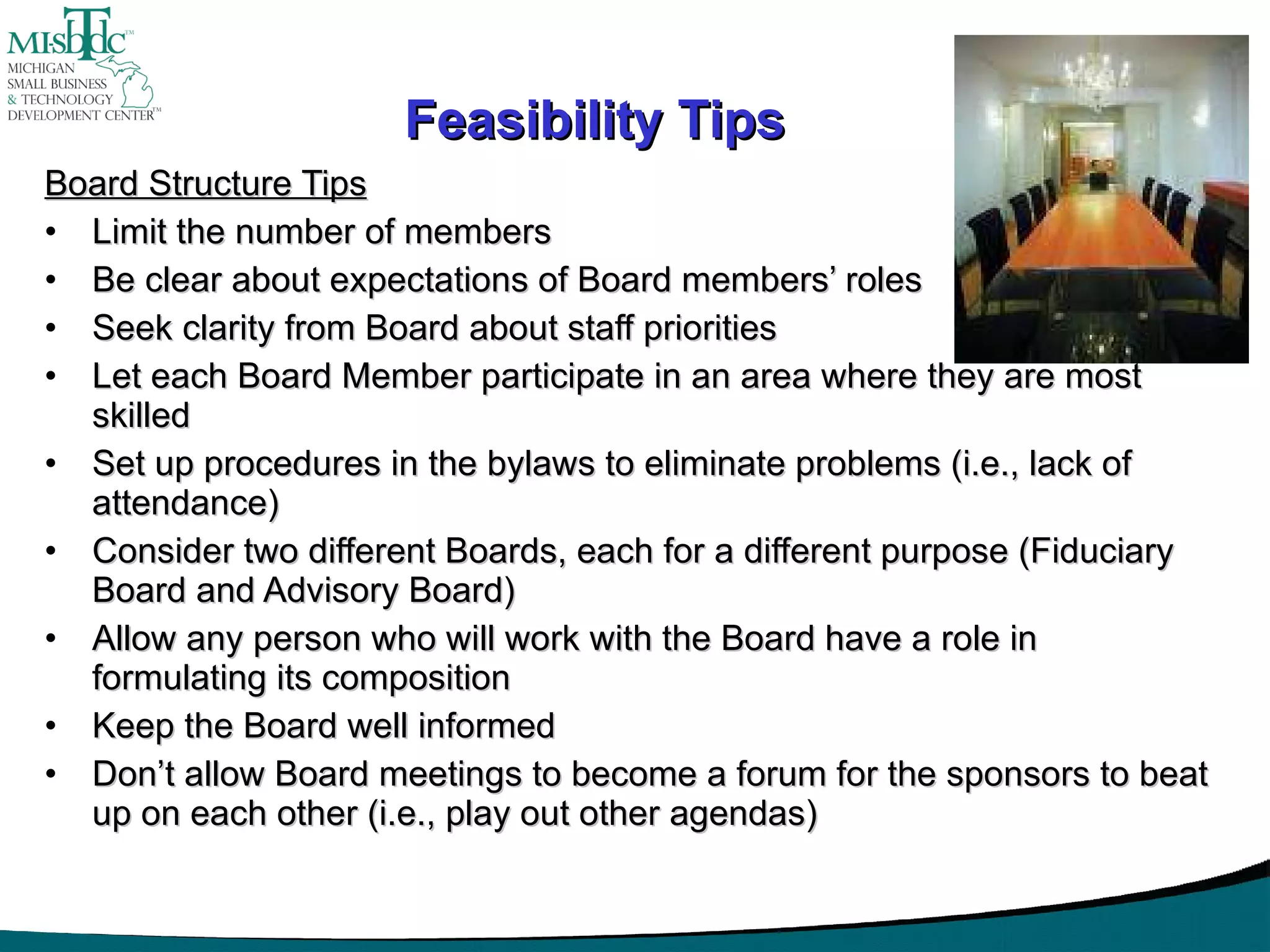 Feasibility Tips Board Structure Tips Limit the number of members Be clear about expectations of Board members’ roles Seek clarity from Board about staff priorities Let each Board Member participate in an area where they are most skilled Set up procedures in the bylaws to eliminate problems (i.e., lack of attendance) Consider two different Boards, each for a different purpose (Fiduciary Board and Advisory Board) Allow any person who will work with the Board have a role in formulating its composition Keep the Board well informed Don’t allow Board meetings to become a forum for the sponsors to beat up on each other (i.e., play out other agendas) 