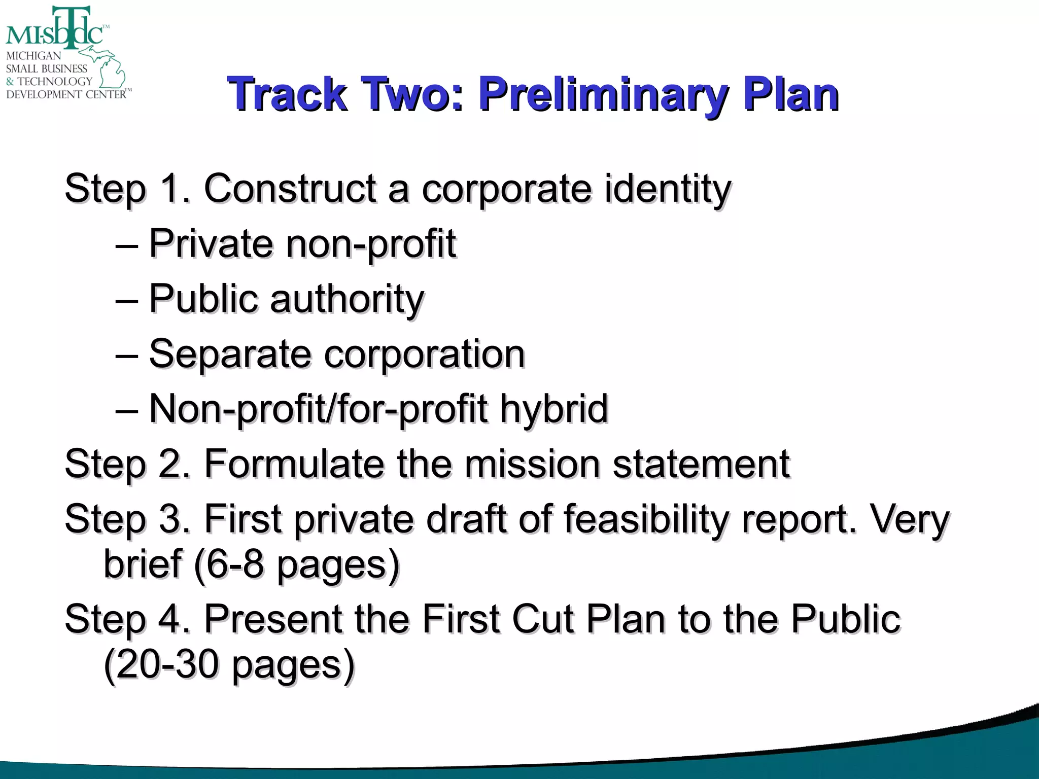 Track Two: Preliminary Plan Step 1. Construct a corporate identity Private non-profit Public authority Separate corporation Non-profit/for-profit hybrid Step 2. Formulate the mission statement Step 3. First private draft of feasibility report. Very brief (6-8 pages) Step 4. Present the First Cut Plan to the Public (20-30 pages) 