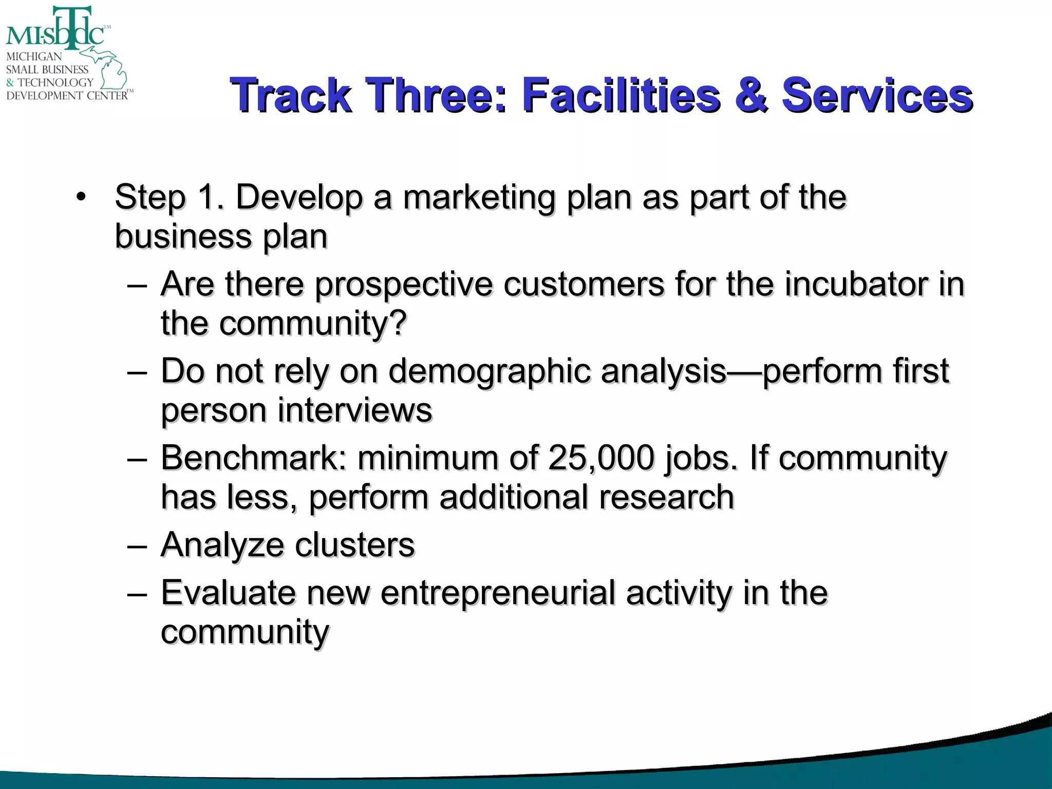 Track Three: Facilities & Services Step 1. Develop a marketing plan as part of the business plan Are there prospective customers for the incubator in the community? Do not rely on demographic analysis—perform first person interviews Benchmark: minimum of 25,000 jobs. If community has less, perform additional research Analyze clusters Evaluate new entrepreneurial activity in the community 