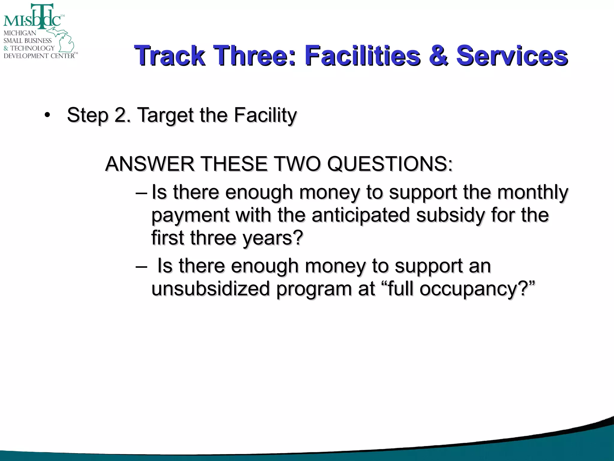Track Three: Facilities & Services Step 2. Target the Facility ANSWER THESE TWO QUESTIONS: Is there enough money to support the monthly payment with the anticipated subsidy for the first three years? Is there enough money to support an unsubsidized program at “full occupancy?” 