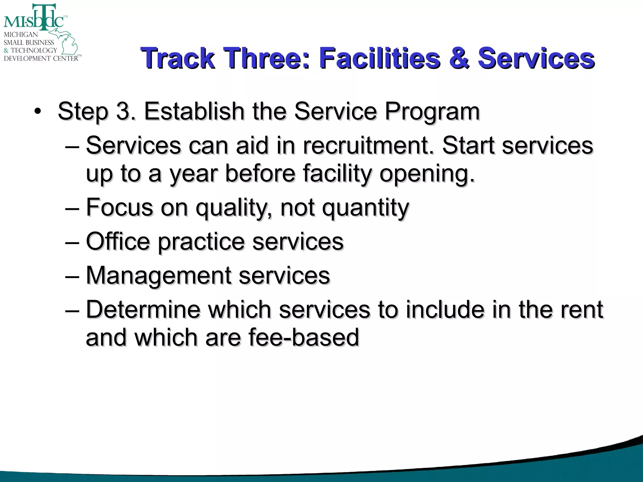 Track Three: Facilities & Services Step 3. Establish the Service Program Services can aid in recruitment. Start services up to a year before facility opening. Focus on quality, not quantity Office practice services Management services Determine which services to include in the rent and which are fee-based 
