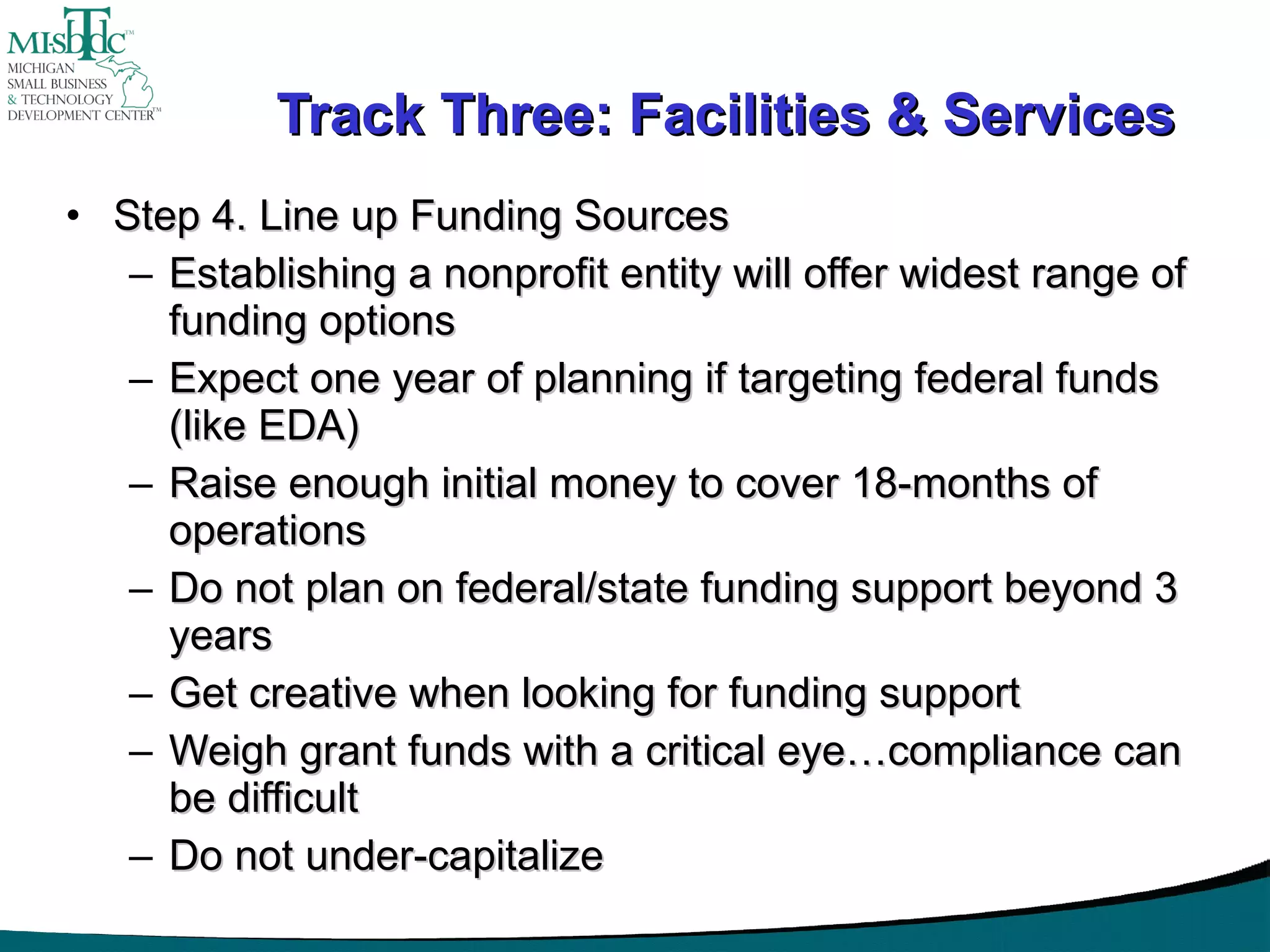 Track Three: Facilities & Services Step 4. Line up Funding Sources Establishing a nonprofit entity will offer widest range of funding options Expect one year of planning if targeting federal funds (like EDA) Raise enough initial money to cover 18-months of operations Do not plan on federal/state funding support beyond 3 years Get creative when looking for funding support Weigh grant funds with a critical eye…compliance can be difficult Do not under-capitalize  