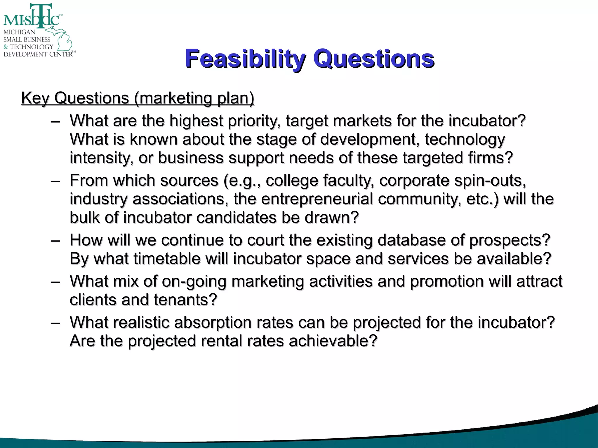 Feasibility Questions Key Questions (marketing plan) What are the highest priority, target markets for the incubator?  What is known about the stage of development, technology intensity, or business support needs of these targeted firms? From which sources (e.g., college faculty, corporate spin-outs, industry associations, the entrepreneurial community, etc.) will the bulk of incubator candidates be drawn? How will we continue to court the existing database of prospects?  By what timetable will incubator space and services be available? What mix of on-going marketing activities and promotion will attract clients and tenants? What realistic absorption rates can be projected for the incubator?  Are the projected rental rates achievable? 