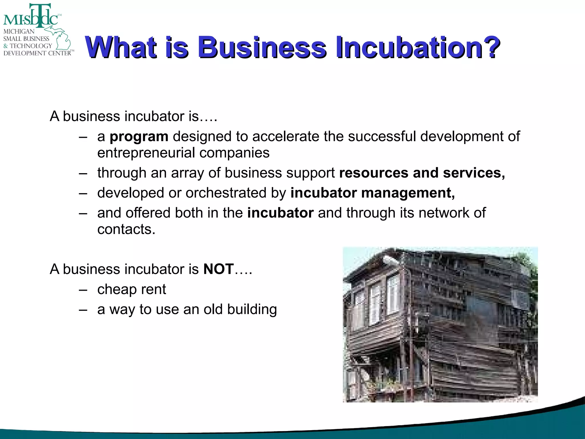 What is Business Incubation? A business incubator is…. a  program  designed to accelerate the successful development of entrepreneurial companies  through an array of business support  resources and services,   developed or orchestrated by  incubator management,  and offered both in the  incubator  and through its network of contacts. A business incubator is  NOT …. cheap rent a way to use an old building 