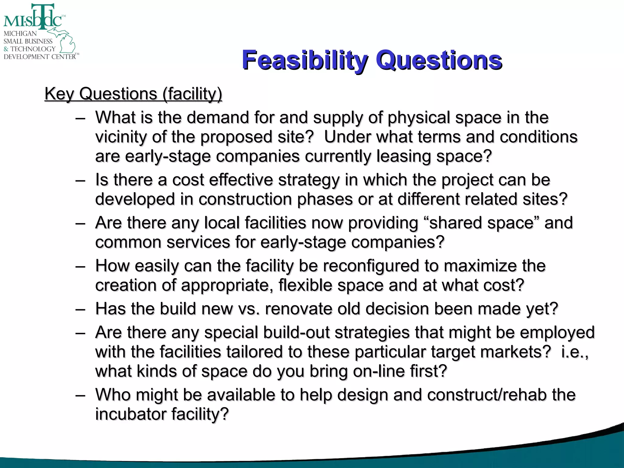 Feasibility Questions Key Questions (facility) What is the demand for and supply of physical space in the vicinity of the proposed site?  Under what terms and conditions are early-stage companies currently leasing space? Is there a cost effective strategy in which the project can be developed in construction phases or at different related sites? Are there any local facilities now providing “shared space” and common services for early-stage companies? How easily can the facility be reconfigured to maximize the creation of appropriate, flexible space and at what cost? Has the build new vs. renovate old decision been made yet? Are there any special build-out strategies that might be employed with the facilities tailored to these particular target markets?  i.e., what kinds of space do you bring on-line first? Who might be available to help design and construct/rehab the incubator facility? 