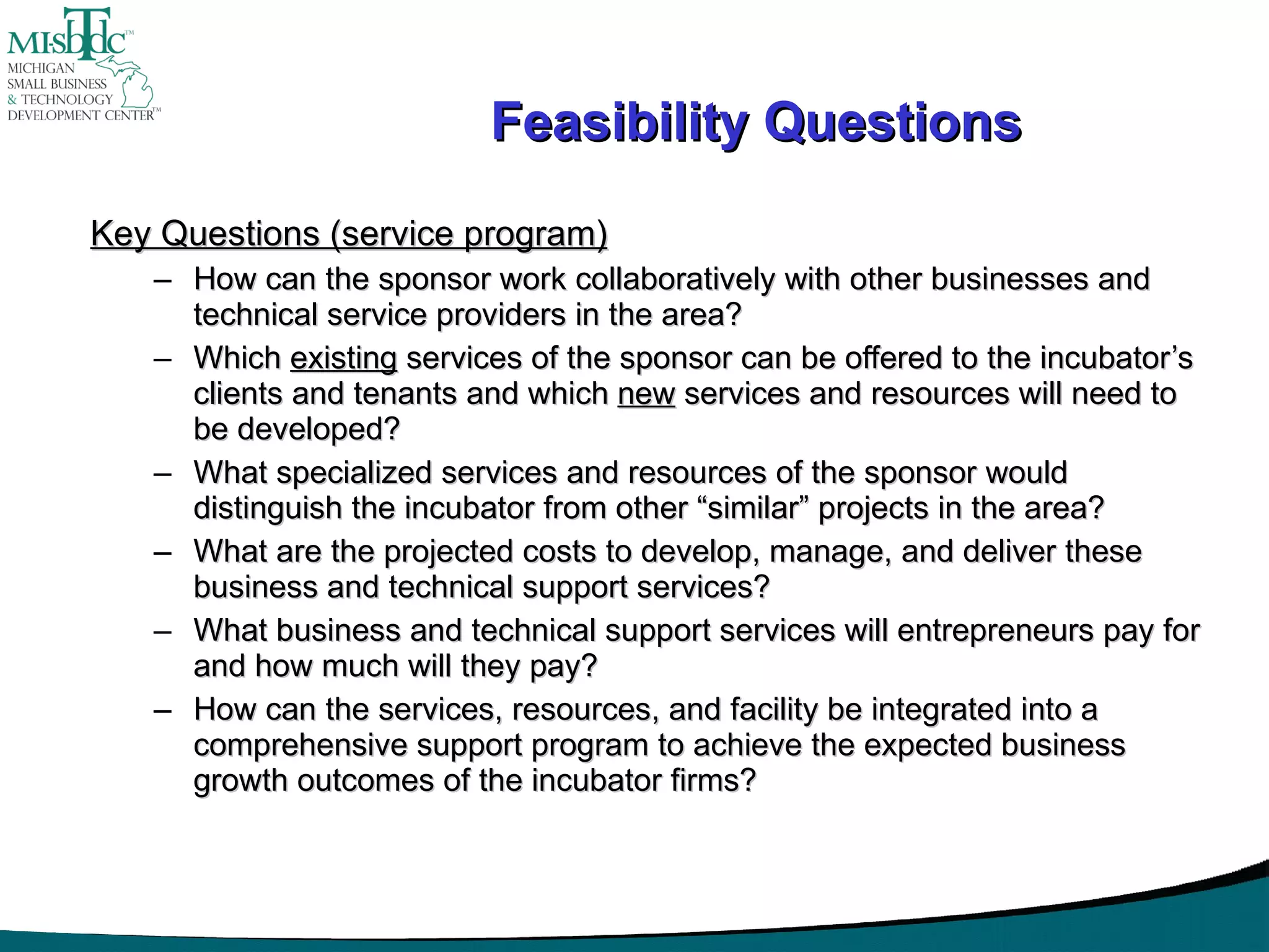 Feasibility Questions Key Questions (service program) How can the sponsor work collaboratively with other businesses and technical service providers in the area?  Which  existing  services of the sponsor can be offered to the incubator’s clients and tenants and which  new  services and resources will need to be developed? What specialized services and resources of the sponsor would distinguish the incubator from other “similar” projects in the area? What are the projected costs to develop, manage, and deliver these business and technical support services? What business and technical support services will entrepreneurs pay for and how much will they pay? How can the services, resources, and facility be integrated into a comprehensive support program to achieve the expected business growth outcomes of the incubator firms? 