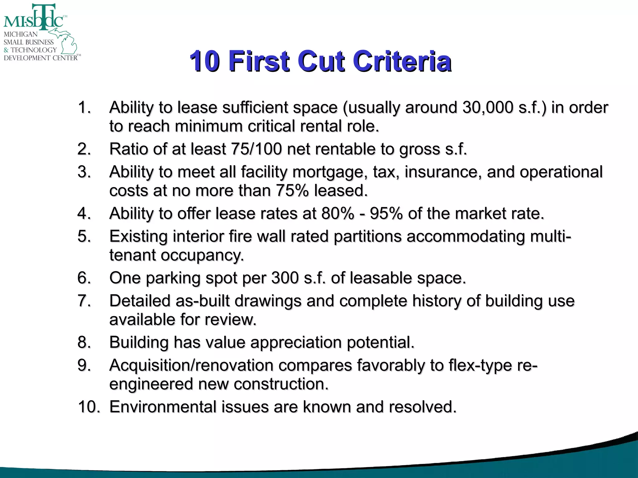 10 First Cut Criteria Ability to lease sufficient space (usually around 30,000 s.f.) in order to reach minimum critical rental role. Ratio of at least 75/100 net rentable to gross s.f. Ability to meet all facility mortgage, tax, insurance, and operational costs at no more than 75% leased. Ability to offer lease rates at 80% - 95% of the market rate. Existing interior fire wall rated partitions accommodating multi-tenant occupancy. One parking spot per 300 s.f. of leasable space. Detailed as-built drawings and complete history of building use available for review. Building has value appreciation potential. Acquisition/renovation compares favorably to flex-type re-engineered new construction. Environmental issues are known and resolved. 