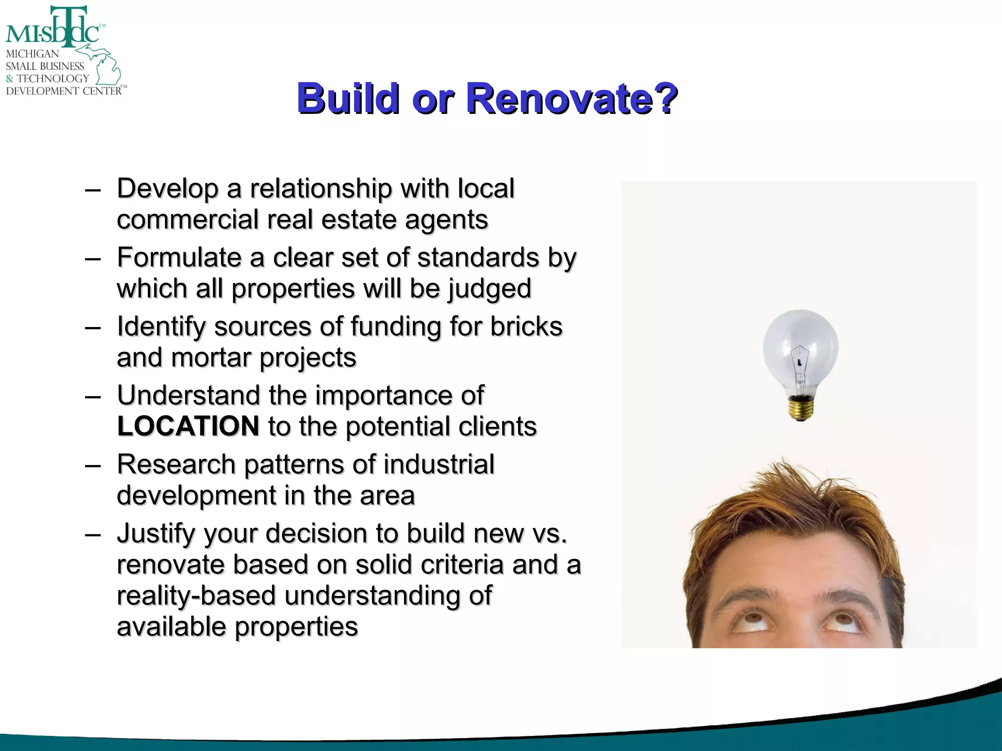 Develop a relationship with local commercial real estate agents Formulate a clear set of standards by which all properties will be judged Identify sources of funding for bricks and mortar projects Understand the importance of  LOCATION  to the potential clients Research patterns of industrial development in the area Justify your decision to build new vs. renovate based on solid criteria and a reality-based understanding of available properties Build or Renovate? 