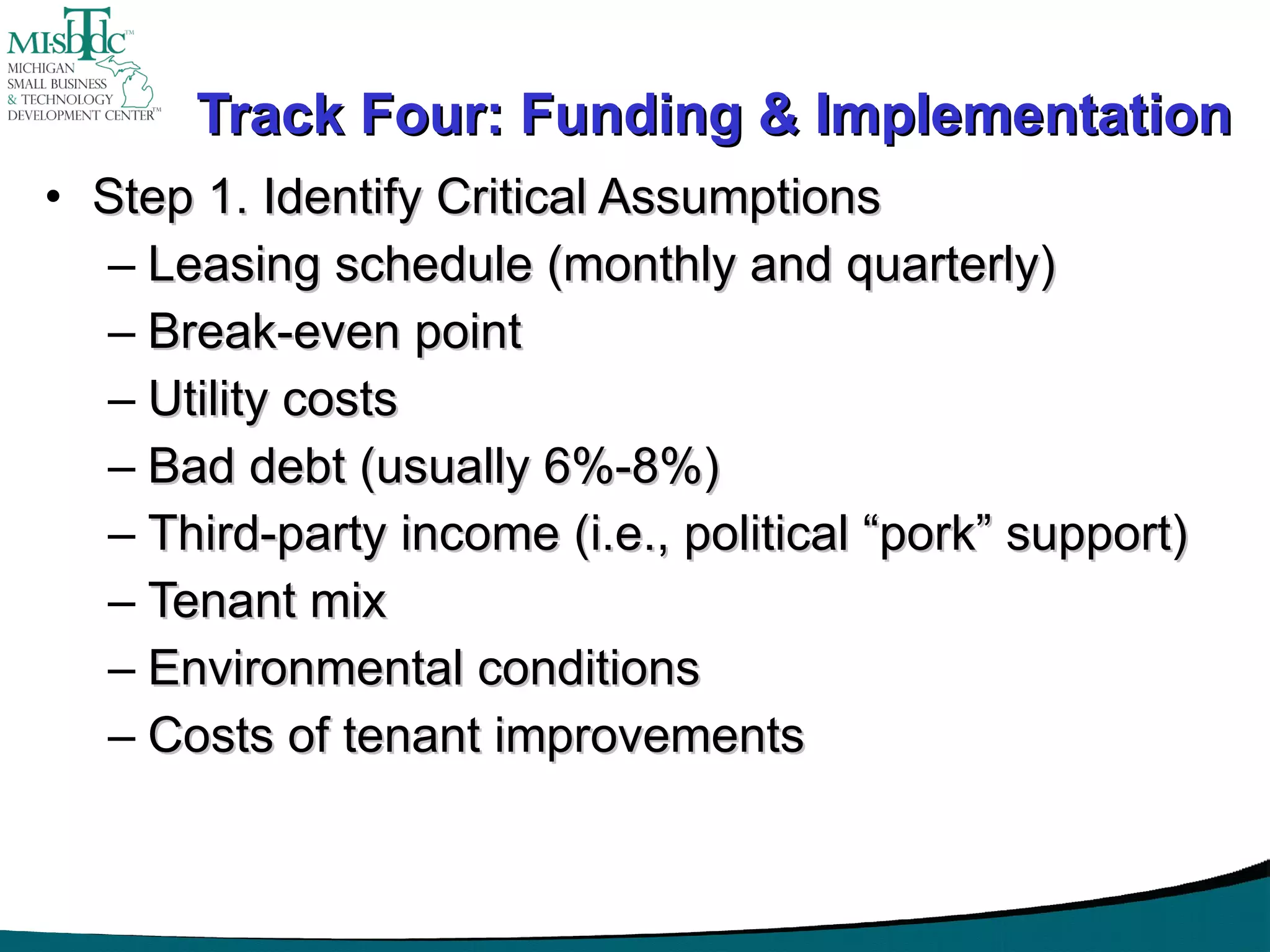 Track Four: Funding & Implementation Step 1. Identify Critical Assumptions Leasing schedule (monthly and quarterly) Break-even point Utility costs Bad debt (usually 6%-8%) Third-party income (i.e., political “pork” support) Tenant mix Environmental conditions Costs of tenant improvements 
