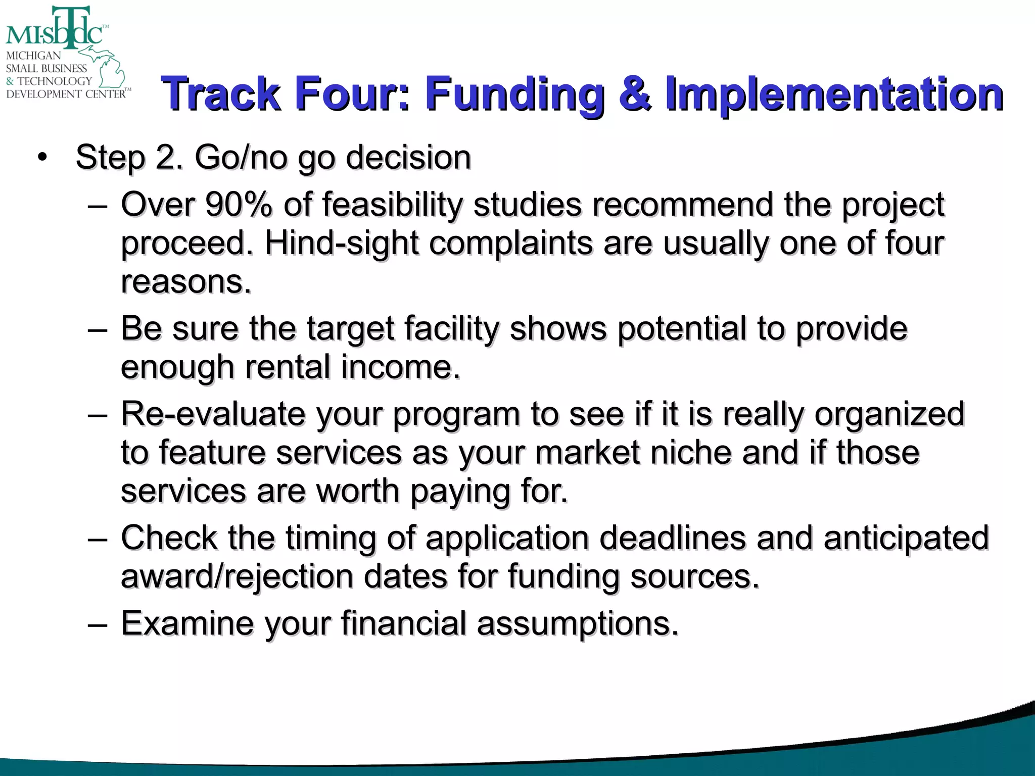 Track Four: Funding & Implementation Step 2. Go/no go decision Over 90% of feasibility studies recommend the project proceed. Hind-sight complaints are usually one of four reasons.  Be sure the target facility shows potential to provide enough rental income. Re-evaluate your program to see if it is really organized to feature services as your market niche and if those services are worth paying for. Check the timing of application deadlines and anticipated award/rejection dates for funding sources.  Examine your financial assumptions.  
