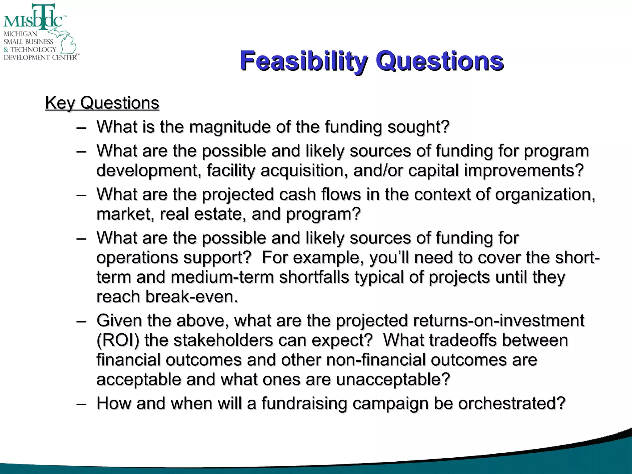 Feasibility Questions Key Questions What is the magnitude of the funding sought? What are the possible and likely sources of funding for program development, facility acquisition, and/or capital improvements? What are the projected cash flows in the context of organization, market, real estate, and program? What are the possible and likely sources of funding for operations support?  For example, you’ll need to cover the short-term and medium-term shortfalls typical of projects until they reach break-even. Given the above, what are the projected returns-on-investment (ROI) the stakeholders can expect?  What tradeoffs between financial outcomes and other non-financial outcomes are acceptable and what ones are unacceptable? How and when will a fundraising campaign be orchestrated? 