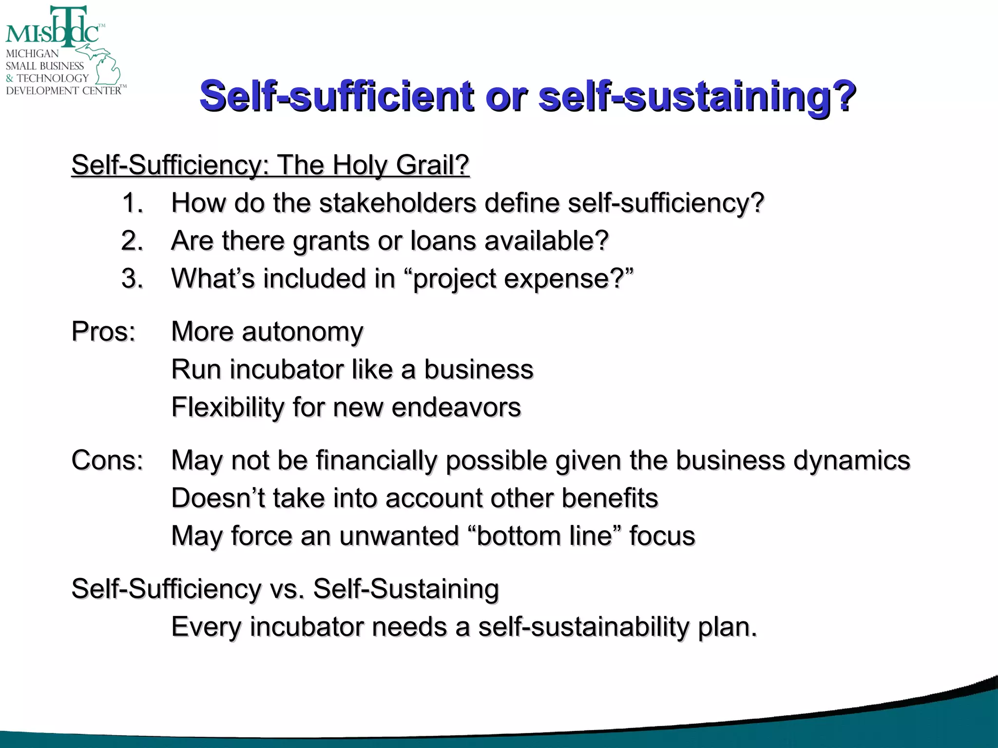 Self-sufficient or self-sustaining? Self-Sufficiency: The Holy Grail? How do the stakeholders define self-sufficiency? Are there grants or loans available? What’s included in “project expense?” Pros:  More autonomy Run incubator like a business Flexibility for new endeavors   Cons: May not be financially possible given the business dynamics Doesn’t take into account other benefits May force an unwanted “bottom line” focus   Self-Sufficiency vs. Self-Sustaining Every incubator needs a self-sustainability plan. 