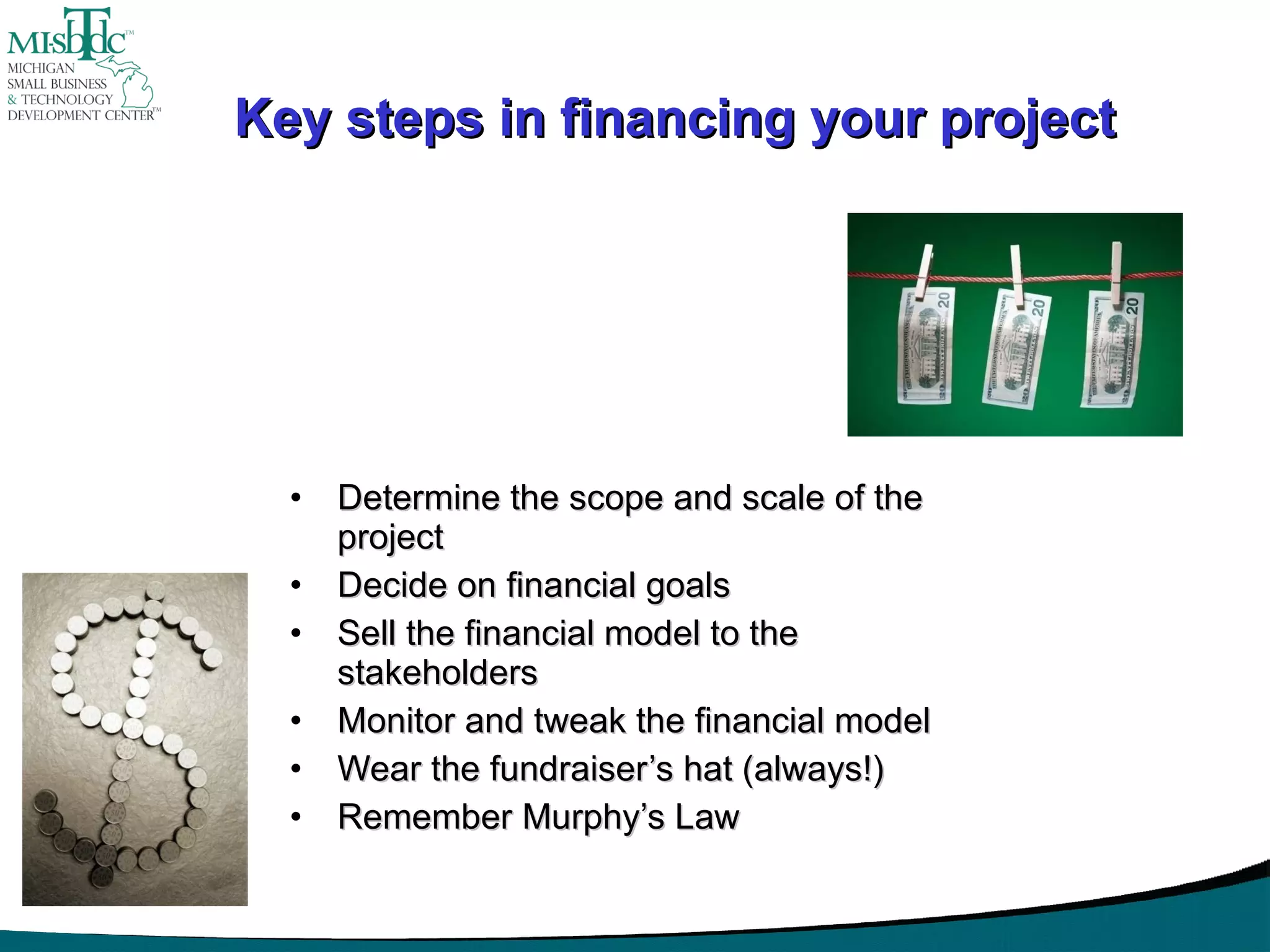 Key steps in financing your project Determine the scope and scale of the project Decide on financial goals Sell the financial model to the stakeholders Monitor and tweak the financial model Wear the fundraiser’s hat (always!) Remember Murphy’s Law 