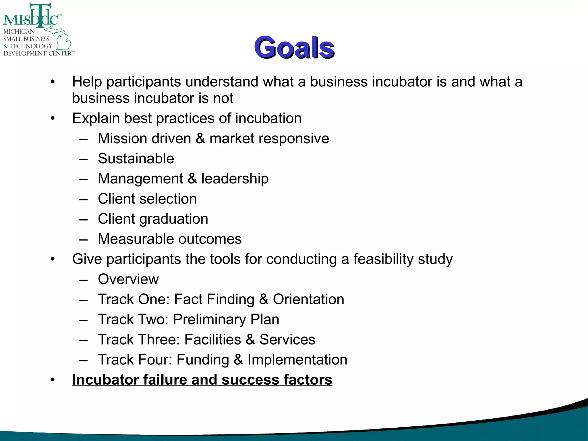 Goals Help participants understand what a business incubator is and what a business incubator is not Explain best practices of incubation Mission driven & market responsive Sustainable Management & leadership Client selection Client graduation Measurable outcomes Give participants the tools for conducting a feasibility study Overview Track One: Fact Finding & Orientation Track Two: Preliminary Plan Track Three: Facilities & Services Track Four: Funding & Implementation Incubator failure and success factors 