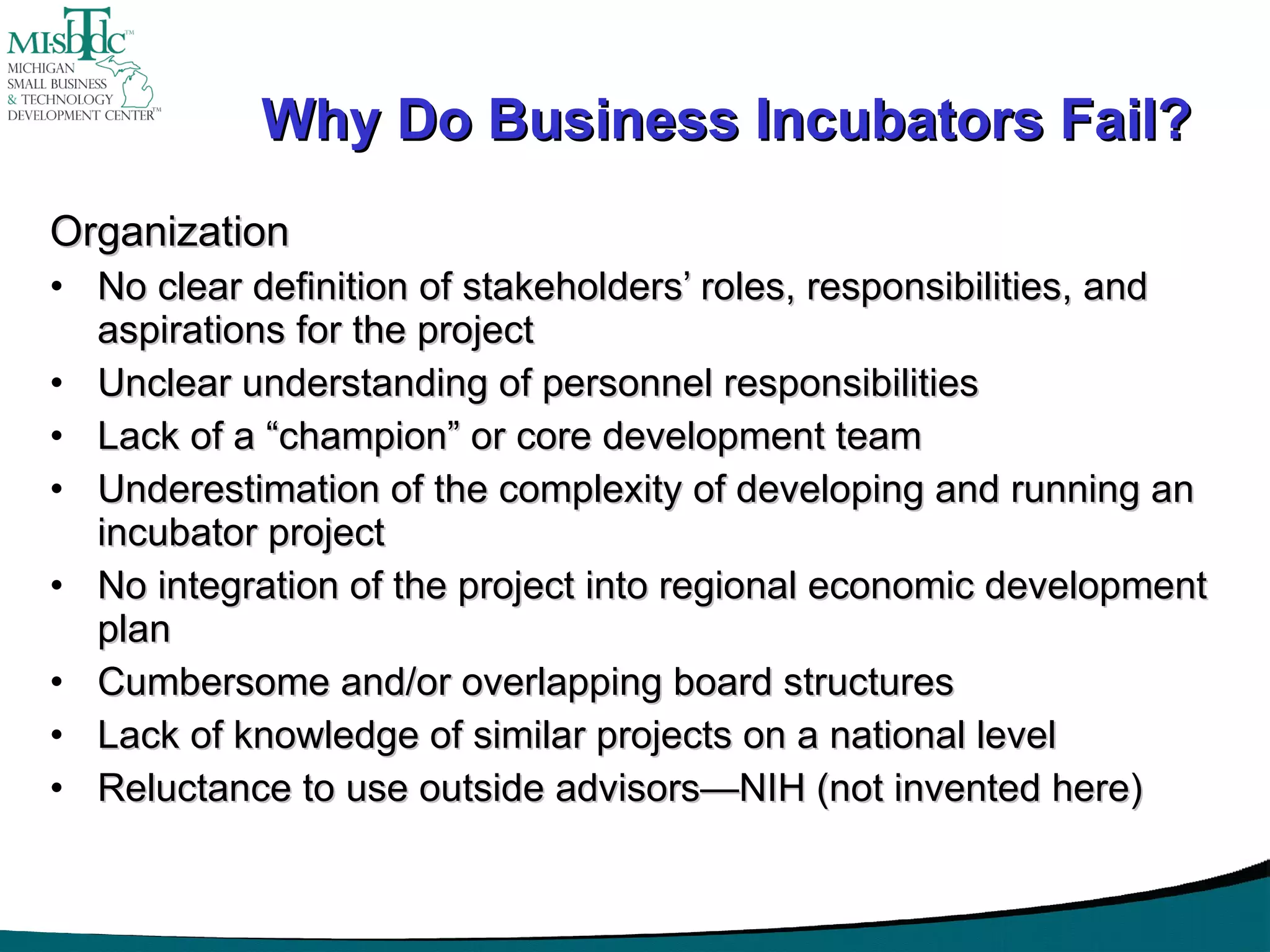 Why Do Business Incubators Fail? Organization No clear definition of stakeholders’ roles, responsibilities, and aspirations for the project Unclear understanding of personnel responsibilities Lack of a “champion” or core development team Underestimation of the complexity of developing and running an incubator project No integration of the project into regional economic development plan Cumbersome and/or overlapping board structures Lack of knowledge of similar projects on a national level Reluctance to use outside advisors—NIH (not invented here) 