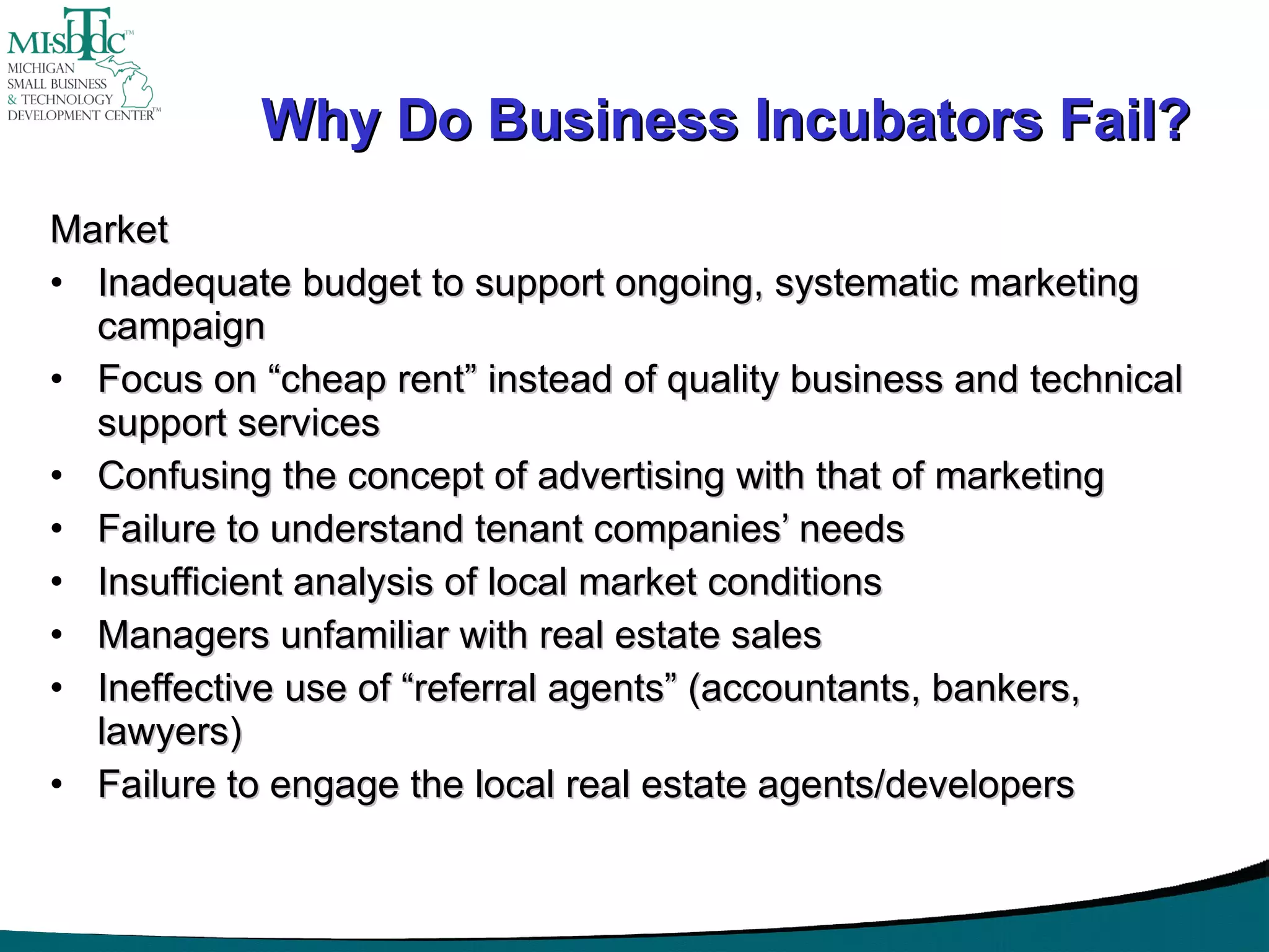Why Do Business Incubators Fail? Market Inadequate budget to support ongoing, systematic marketing campaign Focus on “cheap rent” instead of quality business and technical support services Confusing the concept of advertising with that of marketing Failure to understand tenant companies’ needs Insufficient analysis of local market conditions Managers unfamiliar with real estate sales Ineffective use of “referral agents” (accountants, bankers, lawyers) Failure to engage the local real estate agents/developers 