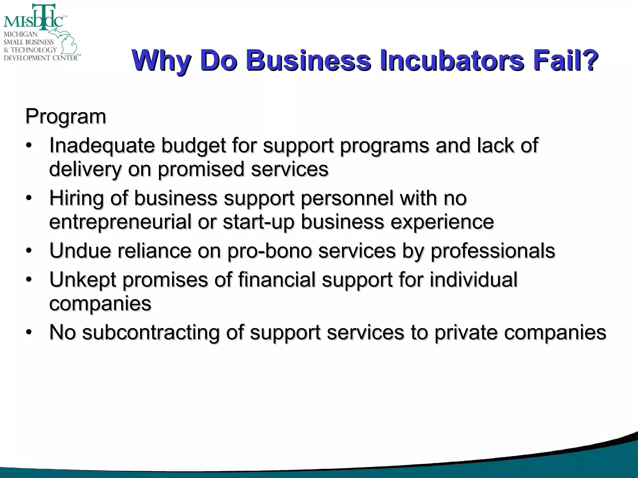 Why Do Business Incubators Fail? Program Inadequate budget for support programs and lack of delivery on promised services Hiring of business support personnel with no entrepreneurial or start-up business experience Undue reliance on pro-bono services by professionals Unkept promises of financial support for individual companies No subcontracting of support services to private companies 