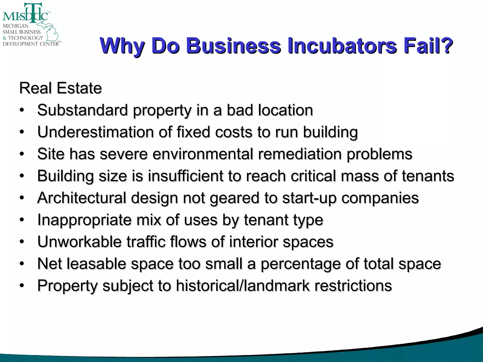 Why Do Business Incubators Fail? Real Estate Substandard property in a bad location Underestimation of fixed costs to run building Site has severe environmental remediation problems Building size is insufficient to reach critical mass of tenants Architectural design not geared to start-up companies Inappropriate mix of uses by tenant type Unworkable traffic flows of interior spaces Net leasable space too small a percentage of total space Property subject to historical/landmark restrictions 