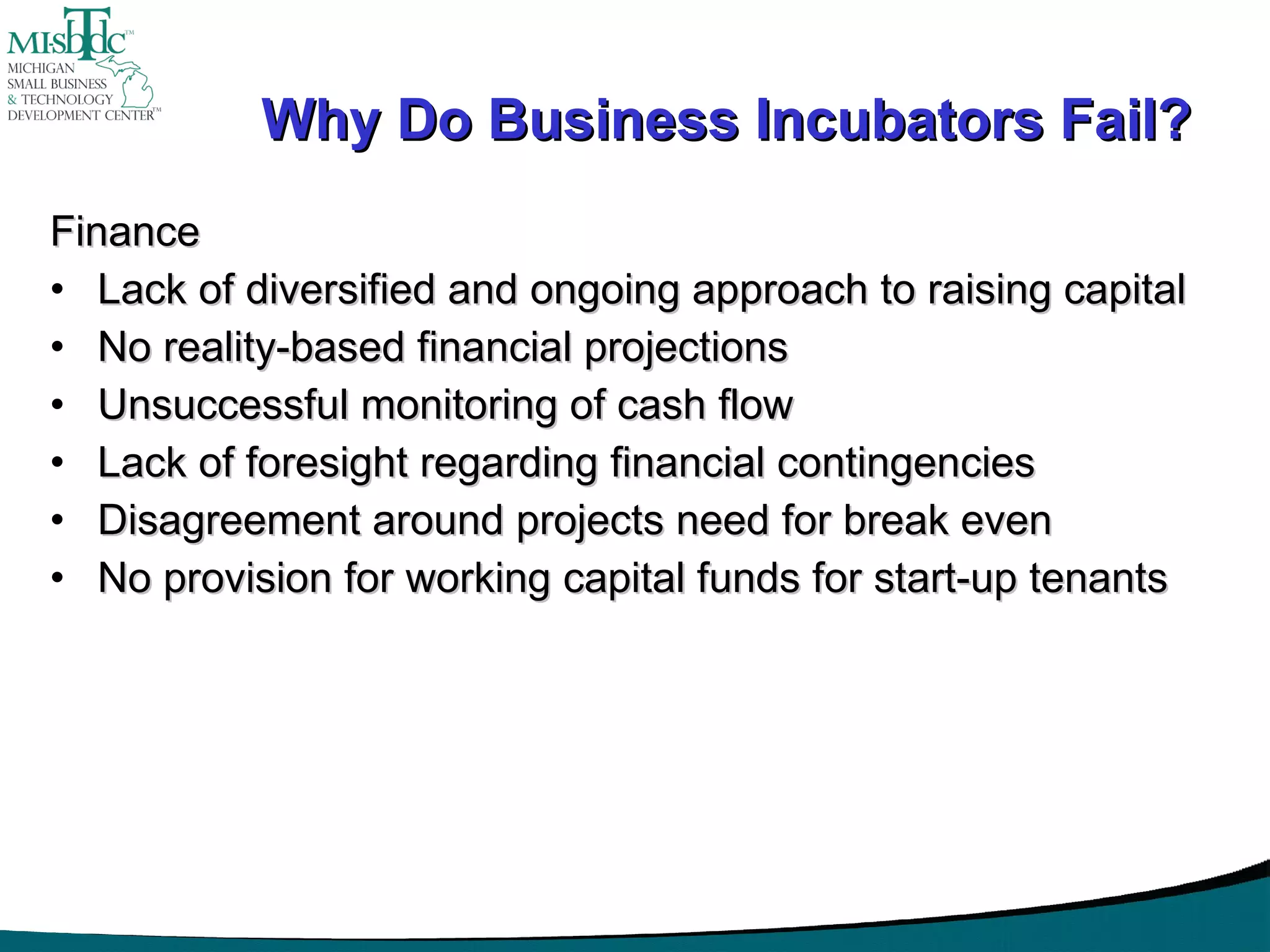 Why Do Business Incubators Fail? Finance Lack of diversified and ongoing approach to raising capital No reality-based financial projections Unsuccessful monitoring of cash flow Lack of foresight regarding financial contingencies Disagreement around projects need for break even No provision for working capital funds for start-up tenants 