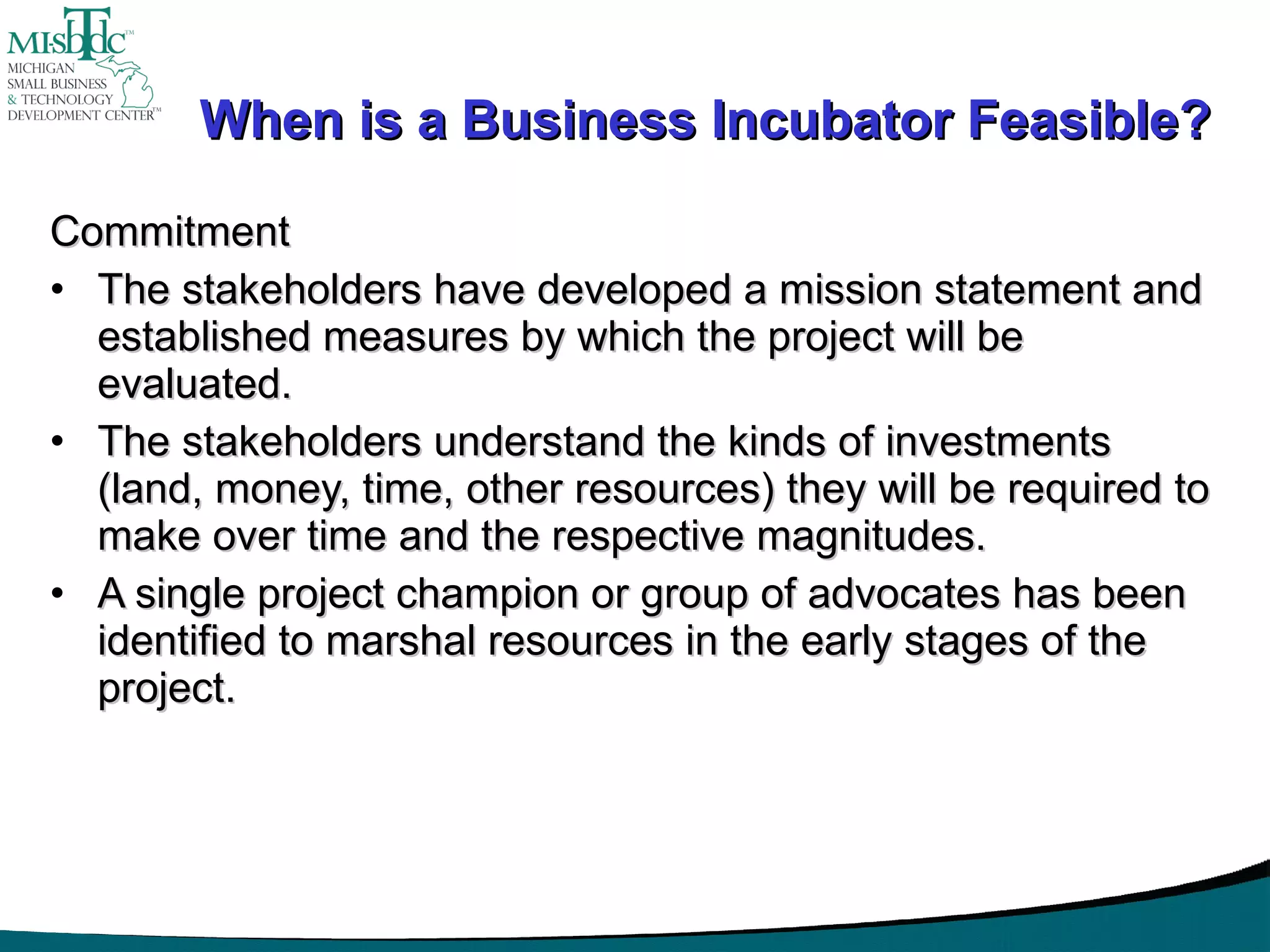 When is a Business Incubator Feasible? Commitment The stakeholders have developed a mission statement and established measures by which the project will be evaluated. The stakeholders understand the kinds of investments (land, money, time, other resources) they will be required to make over time and the respective magnitudes. A single project champion or group of advocates has been identified to marshal resources in the early stages of the project. 