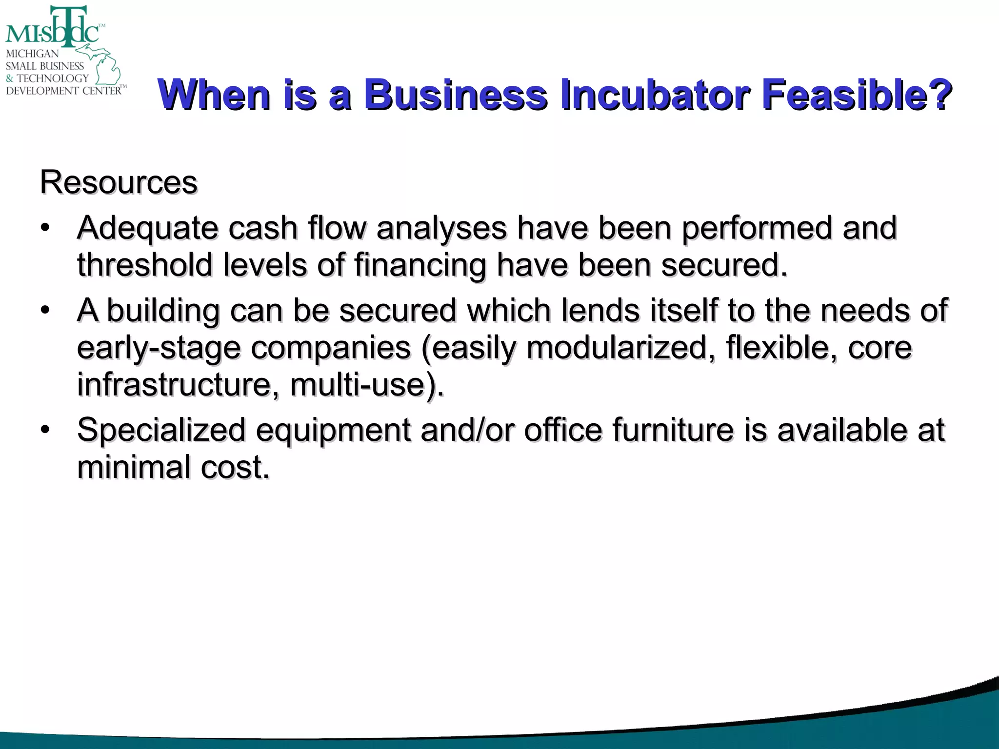 When is a Business Incubator Feasible? Resources Adequate cash flow analyses have been performed and threshold levels of financing have been secured. A building can be secured which lends itself to the needs of early-stage companies (easily modularized, flexible, core infrastructure, multi-use). Specialized equipment and/or office furniture is available at minimal cost. 