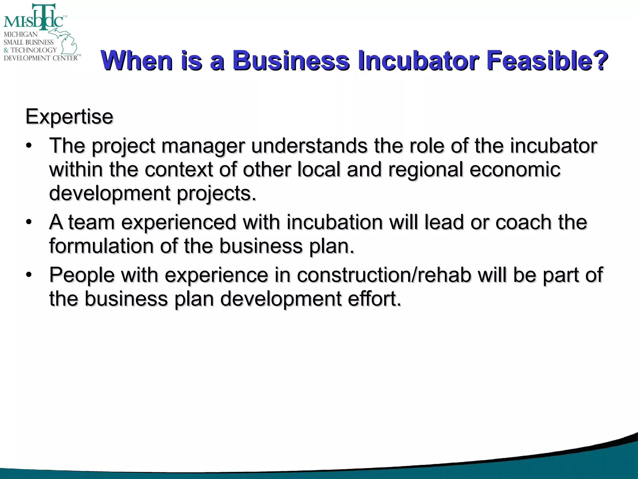 When is a Business Incubator Feasible? Expertise The project manager understands the role of the incubator within the context of other local and regional economic development projects. A team experienced with incubation will lead or coach the formulation of the business plan. People with experience in construction/rehab will be part of the business plan development effort. 