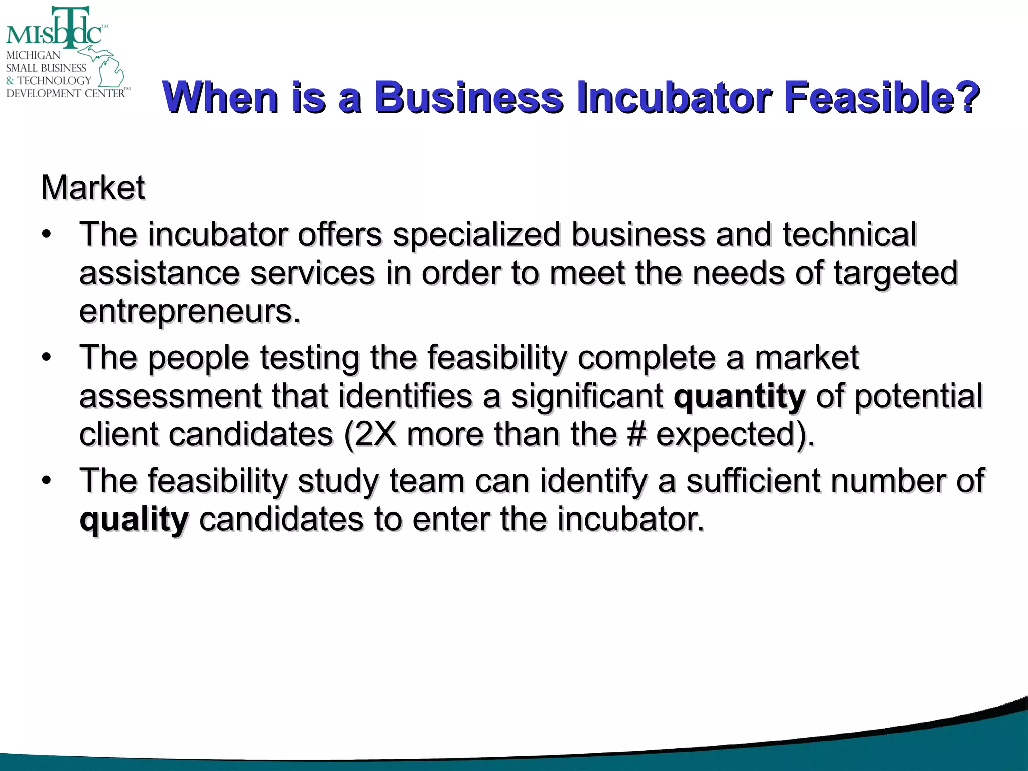When is a Business Incubator Feasible? Market The incubator offers specialized business and technical assistance services in order to meet the needs of targeted entrepreneurs. The people testing the feasibility complete a market assessment that identifies a significant  quantity  of potential client candidates (2X more than the # expected). The feasibility study team can identify a sufficient number of  quality  candidates to enter the incubator. 