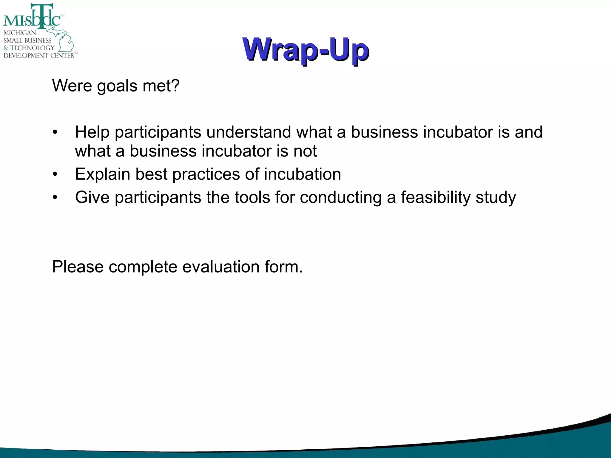Wrap-Up Were goals met? Help participants understand what a business incubator is and what a business incubator is not Explain best practices of incubation Give participants the tools for conducting a feasibility study Please complete evaluation form. 