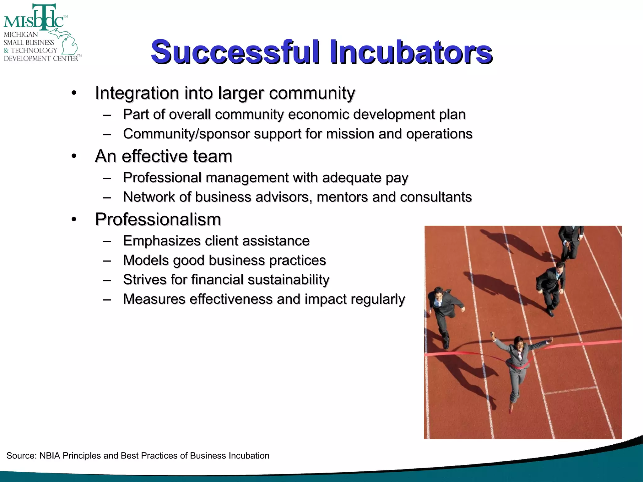 Successful Incubators Integration into larger community Part of overall community economic development plan Community/sponsor support for mission and operations An effective team Professional management with adequate pay Network of business advisors, mentors and consultants Professionalism Emphasizes client assistance Models good business practices Strives for financial sustainability Measures effectiveness and impact regularly Source: NBIA Principles and Best Practices of Business Incubation 