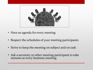 • Have an agenda for every meeting
• Respect the schedules of your meeting participants
• Strive to keep the meeting on subject and on task
• Ask a secretary or other meeting participant to take
minutes at every business meeting
 