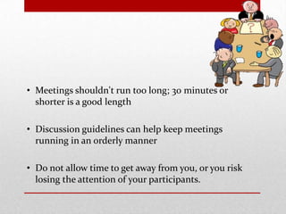 • Meetings shouldn't run too long; 30 minutes or
shorter is a good length
• Discussion guidelines can help keep meetings
running in an orderly manner
• Do not allow time to get away from you, or you risk
losing the attention of your participants.
 
